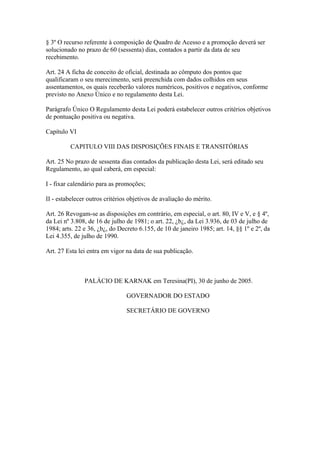 § 3º O recurso referente à composição de Quadro de Acesso e a promoção deverá ser 
solucionado no prazo de 60 (sessenta) dias, contados a partir da data de seu 
recebimento. 
Art. 24 A ficha de conceito de oficial, destinada ao cômputo dos pontos que 
qualificaram o seu merecimento, será preenchida com dados colhidos em seus 
assentamentos, os quais receberão valores numéricos, positivos e negativos, conforme 
previsto no Anexo Único e no regulamento desta Lei. 
Parágrafo Único O Regulamento desta Lei poderá estabelecer outros critérios objetivos 
de pontuação positiva ou negativa. 
Capítulo VI 
CAPITULO VIII DAS DISPOSIÇÕES FINAIS E TRANSITÓRIAS 
Art. 25 No prazo de sessenta dias contados da publicação desta Lei, será editado seu 
Regulamento, ao qual caberá, em especial: 
I - fixar calendário para as promoções; 
II - estabelecer outros critérios objetivos de avaliação do mérito. 
Art. 26 Revogam-se as disposições em contrário, em especial, o art. 80, IV e V, e § 4º, 
da Lei nº 3.808, de 16 de julho de 1981; o art. 22, ¿b¿, da Lei 3.936, de 03 de julho de 
1984; arts. 22 e 36, ¿b¿, do Decreto 6.155, de 10 de janeiro 1985; art. 14, §§ 1º e 2º, da 
Lei 4.355, de julho de 1990. 
Art. 27 Esta lei entra em vigor na data de sua publicação. 
PALÁCIO DE KARNAK em Teresina(PI), 30 de junho de 2005. 
GOVERNADOR DO ESTADO 
SECRETÁRIO DE GOVERNO 
 