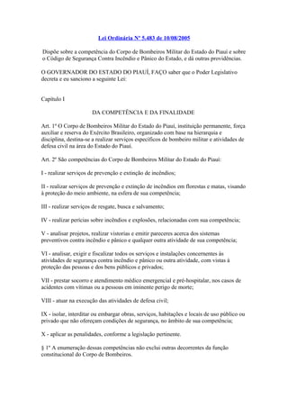 Lei Ordinária Nº 5.483 de 10/08/2005 
Dispõe sobre a competência do Corpo de Bombeiros Militar do Estado do Piauí e sobre 
o Código de Segurança Contra Incêndio e Pânico do Estado, e dá outras providências. 
O GOVERNADOR DO ESTADO DO PIAUÍ, FAÇO saber que o Poder Legislativo 
decreta e eu sanciono a seguinte Lei: 
Capítulo I 
DA COMPETÊNCIA E DA FINALIDADE 
Art. 1º O Corpo de Bombeiros Militar do Estado do Piauí, instituição permanente, força 
auxiliar e reserva do Exército Brasileiro, organizado com base na hierarquia e 
disciplina, destina-se a realizar serviços específicos de bombeiro militar e atividades de 
defesa civil na área do Estado do Piauí. 
Art. 2º São competências do Corpo de Bombeiros Militar do Estado do Piauí: 
I - realizar serviços de prevenção e extinção de incêndios; 
II - realizar serviços de prevenção e extinção de incêndios em florestas e matas, visando 
à proteção do meio ambiente, na esfera de sua competência; 
III - realizar serviços de resgate, busca e salvamento; 
IV - realizar perícias sobre incêndios e explosões, relacionadas com sua competência; 
V - analisar projetos, realizar vistorias e emitir pareceres acerca dos sistemas 
preventivos contra incêndio e pânico e qualquer outra atividade de sua competência; 
VI - analisar, exigir e fiscalizar todos os serviços e instalações concernentes às 
atividades de segurança contra incêndio e pânico ou outra atividade, com vistas à 
proteção das pessoas e dos bens públicos e privados; 
VII - prestar socorro e atendimento médico emergencial e pré-hospitalar, nos casos de 
acidentes com vítimas ou a pessoas em iminente perigo de morte; 
VIII - atuar na execução das atividades de defesa civil; 
IX - isolar, interditar ou embargar obras, serviços, habitações e locais de uso público ou 
privado que não ofereçam condições de segurança, no âmbito de sua competência; 
X - aplicar as penalidades, conforme a legislação pertinente. 
§ 1º A enumeração dessas competências não exclui outras decorrentes da função 
constitucional do Corpo de Bombeiros. 
 