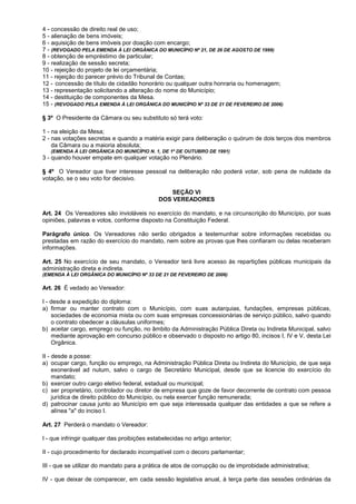 4 - concessão de direito real de uso;
5 - alienação de bens imóveis;
6 - aquisição de bens imóveis por doação com encargo;
7 - (REVOGADO PELA EMENDA À LEI ORGÂNICA DO MUNICÍPIO Nº 21, DE 26 DE AGOSTO DE 1999)
8 - obtenção de empréstimo de particular;
9 - realização de sessão secreta;
10 - rejeição do projeto de lei orçamentária;
11 - rejeição do parecer prévio do Tribunal de Contas;
12 - concessão de título de cidadão honorário ou qualquer outra honraria ou homenagem;
13 - representação solicitando a alteração do nome do Município;
14 - destituição de componentes da Mesa.
15 - (REVOGADO PELA EMENDA À LEI ORGÂNICA DO MUNICÍPIO Nº 33 DE 21 DE FEVEREIRO DE 2006)

§ 3º O Presidente da Câmara ou seu substituto só terá voto:

1 - na eleição da Mesa;
2 - nas votações secretas e quando a matéria exigir para deliberação o quórum de dois terços dos membros
    da Câmara ou a maioria absoluta;
   (EMENDA À LEI ORGÂNICA DO MUNICÍPIO N. 1, DE 1º DE OUTUBRO DE 1991)
3 - quando houver empate em qualquer votação no Plenário.

§ 4º O Vereador que tiver interesse pessoal na deliberação não poderá votar, sob pena de nulidade da
votação, se o seu voto for decisivo.

                                                  SEÇÃO VI
                                              DOS VEREADORES

Art. 24 Os Vereadores são invioláveis no exercício do mandato, e na circunscrição do Município, por suas
opiniões, palavras e votos, conforme disposto na Constituição Federal.

Parágrafo único. Os Vereadores não serão obrigados a testemunhar sobre informações recebidas ou
prestadas em razão do exercício do mandato, nem sobre as provas que lhes confiaram ou delas receberam
informações.

Art. 25 No exercício de seu mandato, o Vereador terá livre acesso às repartições públicas municipais da
administração direta e indireta.
(EMENDA À LEI ORGÂNICA DO MUNICÍPIO Nº 33 DE 21 DE FEVEREIRO DE 2006)

Art. 26 É vedado ao Vereador:

I - desde a expedição do diploma:
a) firmar ou manter contrato com o Município, com suas autarquias, fundações, empresas públicas,
    sociedades de economia mista ou com suas empresas concessionárias de serviço público, salvo quando
    o contrato obedecer a cláusulas uniformes;
b) aceitar cargo, emprego ou função, no âmbito da Administração Pública Direta ou Indireta Municipal, salvo
    mediante aprovação em concurso público e observado o disposto no artigo 80, incisos I, IV e V, desta Lei
    Orgânica.

II - desde a posse:
a) ocupar cargo, função ou emprego, na Administração Pública Direta ou Indireta do Município, de que seja
     exonerável ad nutum, salvo o cargo de Secretário Municipal, desde que se licencie do exercício do
     mandato;
b) exercer outro cargo eletivo federal, estadual ou municipal;
c) ser proprietário, controlador ou diretor de empresa que goze de favor decorrente de contrato com pessoa
     jurídica de direito público do Município, ou nela exercer função remunerada;
d) patrocinar causa junto ao Município em que seja interessada qualquer das entidades a que se refere a
     alínea "a" do inciso I.

Art. 27 Perderá o mandato o Vereador:

I - que infringir qualquer das proibições estabelecidas no artigo anterior;

II - cujo procedimento for declarado incompatível com o decoro parlamentar;

III - que se utilizar do mandato para a prática de atos de corrupção ou de improbidade administrativa;

IV - que deixar de comparecer, em cada sessão legislativa anual, à terça parte das sessões ordinárias da
 