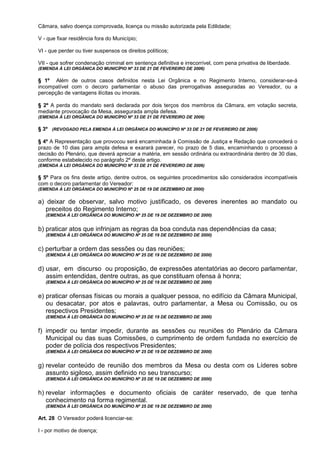 Câmara, salvo doença comprovada, licença ou missão autorizada pela Edilidade;

V - que fixar residência fora do Município;

VI - que perder ou tiver suspensos os direitos políticos;

VII - que sofrer condenação criminal em sentença definitiva e irrecorrível, com pena privativa de liberdade.
(EMENDA À LEI ORGÂNICA DO MUNICÍPIO Nº 33 DE 21 DE FEVEREIRO DE 2006)

§ 1º Além de outros casos definidos nesta Lei Orgânica e no Regimento Interno, considerar-se-á
incompatível com o decoro parlamentar o abuso das prerrogativas asseguradas ao Vereador, ou a
percepção de vantagens ilícitas ou imorais.

§ 2º A perda do mandato será declarada por dois terços dos membros da Câmara, em votação secreta,
mediante provocação da Mesa, assegurada ampla defesa.
(EMENDA À LEI ORGÂNICA DO MUNICÍPIO Nº 33 DE 21 DE FEVEREIRO DE 2006)

§ 3º (REVOGADO PELA EMENDA À LEI ORGÂNICA DO MUNICÍPIO Nº 33 DE 21 DE FEVEREIRO DE 2006)

§ 4º A Representação que provocou será encaminhada à Comissão de Justiça e Redação que concederá o
prazo de 10 dias para ampla defesa e exarará parecer, no prazo de 5 dias, encaminhando o processo à
decisão do Plenário, que deverá apreciar a matéria, em sessão ordinária ou extraordinária dentro de 30 dias,
conforme estabelecido no parágrafo 2º deste artigo.
(EMENDA À LEI ORGÂNICA DO MUNICÍPIO Nº 33 DE 21 DE FEVEREIRO DE 2006)

§ 5º Para os fins deste artigo, dentre outros, os seguintes procedimentos são considerados incompatíveis
com o decoro parlamentar do Vereador:
(EMENDA À LEI ORGÂNICA DO MUNICÍPIO Nº 25 DE 19 DE DEZEMBRO DE 2000)


a) deixar de observar, salvo motivo justificado, os deveres inerentes ao mandato ou
   preceitos do Regimento Interno;
   (EMENDA À LEI ORGÂNICA DO MUNICÍPIO Nº 25 DE 19 DE DEZEMBRO DE 2000)


b) praticar atos que infrinjam as regras da boa conduta nas dependências da casa;
   (EMENDA À LEI ORGÂNICA DO MUNICÍPIO Nº 25 DE 19 DE DEZEMBRO DE 2000)


c) perturbar a ordem das sessões ou das reuniões;
   (EMENDA À LEI ORGÂNICA DO MUNICÍPIO Nº 25 DE 19 DE DEZEMBRO DE 2000)


d) usar, em discurso ou proposição, de expressões atentatórias ao decoro parlamentar,
   assim entendidas, dentre outras, as que constituam ofensa à honra;
   (EMENDA À LEI ORGÂNICA DO MUNICÍPIO Nº 25 DE 19 DE DEZEMBRO DE 2000)


e) praticar ofensas físicas ou morais a qualquer pessoa, no edifício da Câmara Municipal,
   ou desacatar, por atos e palavras, outro parlamentar, a Mesa ou Comissão, ou os
   respectivos Presidentes;
   (EMENDA À LEI ORGÂNICA DO MUNICÍPIO Nº 25 DE 19 DE DEZEMBRO DE 2000)


f) impedir ou tentar impedir, durante as sessões ou reuniões do Plenário da Câmara
   Municipal ou das suas Comissões, o cumprimento de ordem fundada no exercício de
   poder de polícia dos respectivos Presidentes;
   (EMENDA À LEI ORGÂNICA DO MUNICÍPIO Nº 25 DE 19 DE DEZEMBRO DE 2000)


g) revelar conteúdo de reunião dos membros da Mesa ou desta com os Líderes sobre
   assunto sigiloso, assim definido no seu transcurso;
   (EMENDA À LEI ORGÂNICA DO MUNICÍPIO Nº 25 DE 19 DE DEZEMBRO DE 2000)


h) revelar informações e documento oficiais de caráter reservado, de que tenha
   conhecimento na forma regimental.
   (EMENDA À LEI ORGÂNICA DO MUNICÍPIO Nº 25 DE 19 DE DEZEMBRO DE 2000)

Art. 28 O Vereador poderá licenciar-se:

I - por motivo de doença;
 