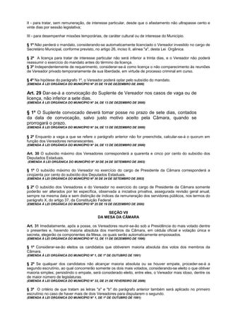 II - para tratar, sem remuneração, de interesse particular, desde que o afastamento não ultrapasse cento e
vinte dias por sessão legislativa;

III - para desempenhar missões temporárias, de caráter cultural ou de interesse do Município.

§ 1º Não perderá o mandato, considerando-se automaticamente licenciado o Vereador investido no cargo de
Secretário Municipal, conforme previsto, no artigo 26, inciso II, alínea "a", desta Lei Orgânica.

§ 2º A licença para tratar de interesse particular não será inferior a trinta dias, e o Vereador não poderá
reassumir o exercício do mandato antes do término da licença.
§ 3º Independentemente de requerimento, considerar-se-á como licença o não comparecimento às reuniões
de Vereador privado temporariamente de sua liberdade, em virtude de processo criminal em curso.

§ 4º Na hipótese do parágrafo 1º, o Vereador poderá optar pelo subsídio do mandato.
(EMENDA À LEI ORGÂNICA DO MUNICÍPIO Nº 25 DE 19 DE DEZEMBRO DE 2000)


Art. 29 Dar-se-á a convocação do Suplente de Vereador nos casos de vaga ou de
licença, não inferior a sete dias.
(EMENDA À LEI ORGÂNICA DO MUNICÍPIO N° 24, DE 13 DE DEZEMBRO DE 2000)


§ 1º O Suplente convocado deverá tomar posse no prazo de sete dias, contados
da data de convocação, salvo justo motivo aceito pela Câmara, quando se
prorrogará o prazo.
(EMENDA À LEI ORGÂNICA DO MUNICÍPIO N° 24, DE 13 DE DEZEMBRO DE 2000)


§ 2º Enquanto a vaga a que se refere o parágrafo anterior não for preenchida, calcular-se-á o quorum em
função dos Vereadores remanescentes.
(EMENDA À LEI ORGÂNICA DO MUNICÍPIO N° 24, DE 13 DE DEZEMBRO DE 2000)

Art. 30 O subsídio máximo dos Vereadores corresponderá a quarenta e cinco por cento do subsídio dos
Deputados Estaduais.
(EMENDA À LEI ORGÂNICA DO MUNICÍPIO Nº 30 DE 24 DE SETEMBRO DE 2003)

§ 1º O subsídio máximo do Vereador no exercício do cargo de Presidente da Câmara corresponderá a
cinqüenta por cento do subsídio dos Deputados Estaduais.
(EMENDA À LEI ORGÂNICA DO MUNICÍPIO Nº 30 DE 24 DE SETEMBRO DE 2003)

§ 2º O subsídio dos Vereadores e do Vereador no exercício do cargo de Presidente da Câmara somente
poderão ser alterados por lei específica, observada a iniciativa privativa, assegurada revisão geral anual,
sempre na mesma data e sem distinção de índices da remuneração dos servidores públicos, nos termos do
parágrafo X, do artigo 37, da Constituição Federal.
(EMENDA À LEI ORGÂNICA DO MUNICÍPIO Nº 25 DE 19 DE DEZEMBRO DE 2000)

                                              SEÇÃO VII
                                         DA MESA DA CÂMARA

Art. 31 Imediatamente, após a posse, os Vereadores reunir-se-ão sob a Presidência do mais votado dentre
o presentes e, havendo maioria absoluta dos membros da Câmara, em cédula oficial e votação única e
secreta, elegerão os componentes da Mesa, os quais serão automaticamente empossados.
(EMENDA À LEI ORGÂNICA DO MUNICÍPIO Nº 12, DE 11 DE DEZEMBRO DE 1996)

§ 1º Considerar-se-ão eleitos os candidatos que obtiverem maioria absoluta dos votos dos membros da
Câmara.
(EMENDA À LEI ORGÂNICA DO MUNICÍPIO Nº 1, DE 1º DE OUTUBRO DE 1991)

§ 2º Se qualquer dos candidatos não alcançar maioria absoluta ou se houver empate, proceder-se-á a
segundo escrutínio, ao qual concorrerão somente os dois mais votados, considerando-se eleito o que obtiver
maioria simples; persistindo o empate, será considerado eleito, entre eles, o Vereador mais idoso, dentre os
de maior número de legislaturas.
(EMENDA À LEI ORGÂNICA DO MUNICÍPIO N° 33, DE 21 DE FEVEREIRO DE 2006)

§ 3º O critério de que tratam as letras "a" e "b" do parágrafo anterior também será aplicado no primeiro
escrutínio no caso de haver mais de dois Vereadores para disputarem o segundo.
(EMENDA À LEI ORGÂNICA DO MUNICÍPIO N° 1, DE 1º DE OUTUBRO DE 1991)
 