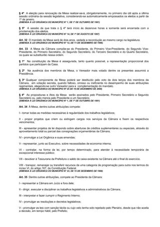 § 4º A eleição para renovação da Mesa realizar-se-á, obrigatoriamente, no primeiro dia útil após a última
sessão ordinária da sessão legislativa, considerando-se automaticamente empossados os eleitos a partir de
1º de janeiro.
(EMENDA À LEI ORGÂNICA DO MUNICÍPIO N° 1, DE 1º DE OUTUBRO DE 1991)

§ 5º A sessão de que trata o § 4º terá início às dezenove horas e somente será encerrada com a
proclamação dos eleitos.
(EMENDA À LEI ORGÂNICA DO MUNICÍPIO N° 14, DE 1º DE AGOSTO DE 1997)

Art. 32 O mandato da Mesa será de dois anos, vedada a recondução ao mesmo cargo na legislatura.
(EMENDA À LEI ORGÂNICA DO MUNICÍPIO N° 12, DE 11 DE DEZEMBRO DE 1996)

Art. 33 A Mesa da Câmara compõe-se do Presidente, do Primeiro Vice-Presidente, do Segundo Vice-
Presidente, do Primeiro Secretário, do Segundo Secretário, do Terceiro Secretário e do Quarto Secretário,
os quais se substituirão nessa ordem.

§ 1º Na constituição da Mesa é assegurada, tanto quanto possível, a representação proporcional dos
partidos que participam da Casa.

§ 2º Na ausência dos membros da Mesa, o Vereador mais votado dentre os presentes assumirá a
Presidência.

§ 3º Qualquer componente da Mesa poderá ser destituído pelo voto de dois terços dos membros da
Câmara, em votação secreta, quando faltoso, omisso ou ineficiente no desempenho de suas atribuições
regimentais, elegendo-se outro Vereador para a complementação do mandato.
(EMENDA À LEI ORGÂNICA DO MUNICÍPIO Nº 25 DE 19 DE DEZEMBRO DE 2000)

§ 4º As proposituras e Atos da Mesa serão assinados pelo Presidente, Primeiro Secretário e Segundo
Secretário ou, pelo menos pelo Presidente e um Secretário.
(EMENDA À LEI ORGÂNICA DO MUNICÍPIO N° 1, DE 1º DE OUTUBRO DE 1991)

Art. 34 À Mesa, dentre outras atribuições compete:

I - tomar todas as medidas necessárias à regularidade dos trabalhos legislativos;

II - propor projetos que criem ou extingam cargos nos serviços da Câmara e fixem os respectivos
vencimentos;

III - apresentar projetos de lei dispondo sobre aberturas de créditos suplementares ou especiais, através do
aproveitamento total ou parcial das consignações orçamentárias da Câmara;

IV - promulgar a Lei Orgânica e suas emendas;

V - representar, junto ao Executivo, sobre necessidades de economia interna;

VI - contratar, na forma da lei, por tempo determinado, para atender à necessidade temporária de
excepcional interesse público;

VII - devolver à Tesouraria da Prefeitura o saldo de caixa existente na Câmara até o final do exercício.

VIII - transpor, remanejar ou transferir recursos de uma categoria de programação para outra nos termos do
inciso VI, do artigo 167, da Constituição Federal.
(EMENDA À LEI ORGÂNICA DO MUNICÍPIO N° 23, DE 15 DE DEZEMBRO DE 1999)

Art. 35 Dentre outras atribuições, compete ao Presidente da Câmara:

I - representar a Câmara em Juízo e fora dele;

II - dirigir, executar e disciplinar os trabalhos legislativos e administrativos da Câmara;

III - interpretar e fazer cumprir o Regimento Interno;

IV - promulgar as resoluções e decretos legislativos;

V - promulgar as leis com sanção tácita ou cujo veto tenha sido rejeitado pelo Plenário, desde que não aceita
a decisão, em tempo hábil, pelo Prefeito;
 