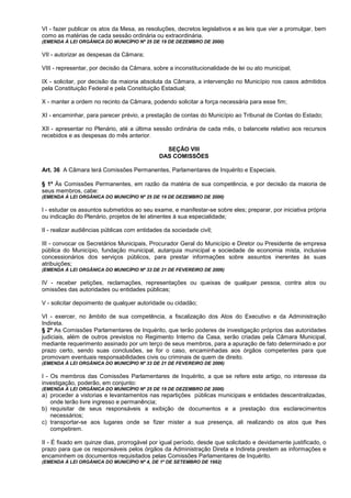 VI - fazer publicar os atos da Mesa, as resoluções, decretos legislativos e as leis que vier a promulgar, bem
como as matérias de cada sessão ordinária ou extraordinária.
(EMENDA À LEI ORGÂNICA DO MUNICÍPIO Nº 25 DE 19 DE DEZEMBRO DE 2000)

VII - autorizar as despesas da Câmara;

VIII - representar, por decisão da Câmara, sobre a inconstitucionalidade de lei ou ato municipal;

IX - solicitar, por decisão da maioria absoluta da Câmara, a intervenção no Município nos casos admitidos
pela Constituição Federal e pela Constituição Estadual;

X - manter a ordem no recinto da Câmara, podendo solicitar a força necessária para esse fim;

XI - encaminhar, para parecer prévio, a prestação de contas do Município ao Tribunal de Contas do Estado;

XII - apresentar no Plenário, até a última sessão ordinária de cada mês, o balancete relativo aos recursos
recebidos e as despesas do mês anterior.

                                                SEÇÃO VIII
                                              DAS COMISSÕES

Art. 36 A Câmara terá Comissões Permanentes, Parlamentares de Inquérito e Especiais.

§ 1º Às Comissões Permanentes, em razão da matéria de sua competência, e por decisão da maioria de
seus membros, cabe:
(EMENDA À LEI ORGÂNICA DO MUNICÍPIO Nº 25 DE 19 DE DEZEMBRO DE 2000)

I - estudar os assuntos submetidos ao seu exame, e manifestar-se sobre eles; preparar, por iniciativa própria
ou indicação do Plenário, projetos de lei atinentes à sua especialidade;

II - realizar audiências públicas com entidades da sociedade civil;

III - convocar os Secretários Municipais, Procurador Geral do Município e Diretor ou Presidente de empresa
pública do Município, fundação municipal, autarquia municipal e sociedade de economia mista, inclusive
concessionários dos serviços públicos, para prestar informações sobre assuntos inerentes às suas
atribuições;
(EMENDA À LEI ORGÂNICA DO MUNICÍPIO Nº 33 DE 21 DE FEVEREIRO DE 2006)

IV - receber petições, reclamações, representações ou queixas de qualquer pessoa, contra atos ou
omissões das autoridades ou entidades públicas;

V - solicitar depoimento de qualquer autoridade ou cidadão;

VI - exercer, no âmbito de sua competência, a fiscalização dos Atos do Executivo e da Administração
Indireta.
§ 2º As Comissões Parlamentares de Inquérito, que terão poderes de investigação próprios das autoridades
judiciais, além de outros previstos no Regimento Interno da Casa, serão criadas pela Câmara Municipal,
mediante requerimento assinado por um terço de seus membros, para a apuração de fato determinado e por
prazo certo, sendo suas conclusões, se for o caso, encaminhadas aos órgãos competentes para que
promovam eventuais responsabilidades civis ou criminais de quem de direito.
(EMENDA À LEI ORGÂNICA DO MUNICÍPIO Nº 33 DE 21 DE FEVEREIRO DE 2006)

I - Os membros das Comissões Parlamentares de Inquérito, a que se refere este artigo, no interesse da
investigação, poderão, em conjunto:
(EMENDA À LEI ORGÂNICA DO MUNICÍPIO Nº 25 DE 19 DE DEZEMBRO DE 2000)
a) proceder a vistorias e levantamentos nas repartições públicas municipais e entidades descentralizadas,
   onde terão livre ingresso e permanência;
b) requisitar de seus responsáveis a exibição de documentos e a prestação dos esclarecimentos
   necessários;
c) transportar-se aos lugares onde se fizer mister a sua presença, ali realizando os atos que lhes
   competirem.

II - É fixado em quinze dias, prorrogável por igual período, desde que solicitado e devidamente justificado, o
prazo para que os responsáveis pelos órgãos da Administração Direta e Indireta prestem as informações e
encaminhem os documentos requisitados pelas Comissões Parlamentares de Inquérito.
(EMENDA À LEI ORGÂNICA DO MUNICÍPIO Nº 4, DE 1º DE SETEMBRO DE 1992)
 