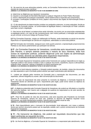 III - No exercício de suas atribuições poderão, ainda, as Comissões Parlamentares de Inquérito, através de
decisão da maioria de seus membros:
(EMENDA À LEI ORGÂNICA DO MUNICÍPIO Nº 25 DE 19 DE DEZEMBRO DE 2000)

a)   determinar as diligências que reputarem necessárias;
b)   requerer a convocação de Secretário Municipal ou qualquer integrante do Poder Público Municipal;
c)   tomar o depoimento de quaisquer autoridades, intimar testemunhas e inquiri-las sob compromisso;
d)   proceder a verificações contábeis em livros, papéis e documentos dos órgãos da Administração Direta e
     Indireta.

IV - O não atendimento às determinações contidas nos parágrafos anteriores, no prazo estipulado, faculta ao
Presidente da Comissão solicitar, na conformidade de legislação federal, a intervenção do Poder Judiciário
para fazer cumprir a legislação;

V - Nos termos da lei federal, as testemunhas serão intimadas, de acordo com as prescrições estabelecidas
na legislação penal e, em caso de não comparecimento, sem motivo justificado, a intimação será solicitada
ao juiz criminal, na forma do Código de Processo Penal.

§ 3º As Comissões Especiais, criadas por deliberação do Plenário, serão destinadas ao estudo de assuntos
específicos e à representação da Câmara em congressos, solenidades ou outros atos públicos.

§ 4º Na formação das Comissões, assegurar-se-á, tanto quanto possível, a representação proporcional dos
Partidos ou dos blocos parlamentares que participem da Câmara.

§ 5º - As Comissões Especiais de Vereadores, constituídas após requerimento aprovado
pelo Plenário, e sempre estando presentes a maioria de seus membros, terão livre
acesso às repartições públicas, podendo diligenciar junto aos órgãos da administração
direta e indireta, devendo ser atendida pelos respectivos responsáveis.
(EMENDA À LEI ORGÂNICA DO MUNICÍPIO Nº 28 DE 27 DE AGOSTO DE 2003)

§ 6º - A Comissão Especial de Vereadores poderá entrar livremente em qualquer dependência do órgão ou
repartição pública e terá acesso imediato a todo e qualquer documento, expediente, arquivo e almoxarifado,
podendo copiar, examinar, vistoriar e fotografar no próprio local sendo que:
(EMENDA À LEI ORGÂNICA DO MUNICÍPIO Nº 28 DE 27 DE AGOSTO DE 2003)

I – havendo no local máquina copiadora, o Vereador poderá requisitar, de imediato, cópias dos documentos
por eles separados e que a Comissão poderá solicitar que sejam autenticados pelo atendente;

II – poderá ser utilizado pelos membros da Comissão para a reprodução dos documentos, por eles
separados, câmara fotográfica ou scaner, além da transcrição do documento.

§ 7º - No caso de responsável não estar presente no momento da diligência, a Comissão Especial de
Vereadores deverá ser atendido por quem, respondendo pelo órgão, puder tornar viáveis os objetivos do
parlamentar.
(EMENDA À LEI ORGÂNICA DO MUNICÍPIO Nº 28 DE 27 DE AGOSTO DE 2003)

§ 8º - A diligência pretendida pela Comissão Especial de Vereadores não poderá ser dificultada ou impedida
em nenhuma hipótese, nem mesmo sob a alegação de ausência do responsável ou de outro servidor do
órgão ou repartição.
(EMENDA À LEI ORGÂNICA DO MUNICÍPIO Nº 28 DE 27 DE AGOSTO DE 2003)

§ 9º - Para fins de pedido de vista dos documentos, este será requerido pelo Presidente da Comissão
Especial de Vereadores, sempre em duas vias, podendo no decorrer da diligência requisitar novos
documentos, que serão devidamente anotados, fazendo parte do pedido inicial de vista.
(EMENDA À LEI ORGÂNICA DO MUNICÍPIO Nº 28 DE 27 DE AGOSTO DE 2003)

§ 10 - Será disponibilizado para o manuseio da documentação, local adequado, com mesa e cadeiras,
sendo que nenhum documento poderá sair da repartição visitada, sem o prévio conhecimento da Comissão
Especial de Vereadores.
(EMENDA À LEI ORGÂNICA DO MUNICÍPIO Nº 28 DE 27 DE AGOSTO DE 2003)


§ 11 - No transcorrer da diligência, não poderá ser requisitado documentos que não
sejam pertinentes ao requerido de início.
(EMENDA À LEI ORGÂNICA DO MUNICÍPIO Nº 28 DE 27 DE AGOSTO DE 2003)

§ 12 - Ao final da diligência, a Comissão Especial de Vereadores e o responsável pelo atendimento, darão
 