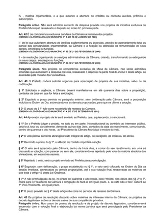 IV - matéria orçamentária, e a que autorize a abertura de créditos ou conceda auxílios, prêmios e
subvenções.

Parágrafo único. Não será admitido aumento da despesa prevista nos projetos de iniciativa exclusiva do
Prefeito Municipal, ressalvado o disposto no inciso IV, primeira parte.

Art. 42 É de competência exclusiva da Mesa da Câmara a iniciativa dos projetos:
(EMENDA À LEI ORGÂNICA DO MUNICÍPIO N° 8, DE 19 DE JANEIRO DE 1995)

I - de lei que autorizem abertura de créditos suplementares ou especiais, através do aproveitamento total ou
parcial das consignações orçamentárias da Câmara e a fixação ou alteração da remuneração de seus
cargos, empregos ou funções.
(EMENDA À LEI ORGÂNICA DO MUNICÍPIO Nº 33 DE 21 DE FEVEREIRO DE 2006)

II - de resolução organizando os serviços administrativos da Câmara, criando, transformando ou extinguindo
os seus cargos, empregos ou funções.
(EMENDA À LEI ORGÂNICA DO MUNICÍPIO Nº 33 DE 21 DE FEVEREIRO DE 2006)

Parágrafo único. Nos projetos de competência exclusiva da Mesa da Câmara, não serão admitidas
emendas que aumentem a despesa prevista, ressalvado o disposto na parte final do inciso II deste artigo, se
assinadas pela metade dos Vereadores.

Art. 43 O Prefeito poderá solicitar urgência para apreciação de projetos de sua iniciativa, salvo os de
codificação.

§ 1º Solicitada a urgência, a Câmara deverá manifestar-se em até quarenta dias sobre a proposição,
contados da data em que for feita a solicitação.

§ 2º Esgotado o prazo previsto no parágrafo anterior, sem deliberação pela Câmara, será a proposição
incluída na Ordem do Dia, sobrestando-se as demais proposições, para que se ultime a votação.

§ 3º O prazo do § 1º não corre no período de recesso da Câmara.
(EMENDA À LEI ORGÂNICA DO MUNICÍPIO N° 4, DE 1º DE SETEMBRO DE 1992)

Art. 44 Aprovado, o projeto de lei será enviado ao Prefeito, que, aquiescendo, o sancionará:

§ 1º Se o Prefeito julgar o projeto, no todo ou em parte, inconstitucional ou contrário ao interesse público,
vetá-lo-á, total ou parcialmente, dentro de quinze dias úteis, contados da data do recebimento, comunicando,
dentro de quarenta e oito horas, ao Presidente da Câmara Municipal o motivo do veto.

§ 2º O veto parcial somente abrangerá texto integral de artigo, de parágrafo, de inciso ou de alínea.

§ 3º Decorrido o prazo do § 1º, o silêncio do Prefeito importará sanção.

§ 4º O veto será apreciado pela Câmara, dentro de trinta dias, a contar do seu recebimento, em uma só
discussão e votação, com parecer ou sem ele, considerando-se rejeitado pelo voto da maioria absoluta dos
Vereadores, em escrutínio secreto.

§ 5º Rejeitado o veto, será o projeto enviado ao Prefeito para promulgação.

§ 6º Esgotado, sem deliberação, o prazo estabelecido no § 1º, o veto será colocado na Ordem do Dia da
sessão imediata, sobrestadas as demais proposições, até a sua votação final, ressalvadas as matérias de
que trata o artigo 43 desta Lei Orgânica.

§ 7º A não promulgação da lei, no prazo de quarenta e oito horas, pelo Prefeito, nos casos dos §§ 3º e 5º,
criará para o Presidente da Câmara a obrigação de fazê-lo em igual prazo, e, se este não o fizer, caberá ao
1º Vice-Presidente, em igual prazo.

§ 8º O prazo previsto no § 4º deste artigo não corre no período de recesso da Câmara.

Art. 45 Os projetos de resolução disporão sobre matérias de interesse interno da Câmara; os projetos de
decreto legislativo, sobre os demais casos de sua competência privativa.
Parágrafo único. Nos casos de projeto de resolução e de projeto de decreto legislativo, considerar-se-á
encerrada com a votação final a elaboração da norma jurídica que será promulgada pelo Presidente da
Câmara.
 