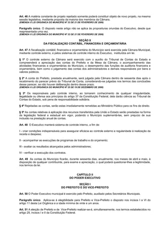 Art. 46 A matéria constante de projeto rejeitado somente poderá constituir objeto de novo projeto, na mesma
sessão legislativa, mediante proposta da maioria dos membros da Câmara.
(EMENDA À LEI ORGÂNICA DO MUNICÍPIO Nº 33 DE 21 DE FEVEREIRO DE 2006)

Parágrafo único. O disposto neste artigo não se aplica às proposituras oriundas do Executivo, desde que
reapresentada uma vez.
(EMENDA À LEI ORGÂNICA DO MUNICÍPIO Nº 33 DE 21 DE FEVEREIRO DE 2006)

                                         SEÇÃO X
                    DA FISCALIZAÇÃO CONTÁBIL, FINANCEIRA E ORÇAMENTÁRIA

Art. 47 A fiscalização contábil, financeira e orçamentária do Município será exercida pela Câmara Municipal,
mediante controle externo, e pelos sistemas de controle interno do Executivo, instituídos em lei.

§ 1º O controle externo da Câmara será exercido com o auxílio do Tribunal de Contas do Estado e
compreenderá a apreciação das contas do Prefeito e da Mesa da Câmara, o acompanhamento das
atividades financeiras e orçamentárias do Município, o desempenho das funções de auditoria financeira e
orçamentária, bem como o julgamento das contas dos administradores e demais responsáveis por bens e
valores públicos.

§ 2º A conta do Prefeito, prestada anualmente, será julgada pela Câmara dentro de sessenta dias após o
recebimento do parecer prévio do Tribunal de Conta, considerando-se julgadas nos termos das conclusões
desse parecer, se não houver deliberação dentro desse prazo.
(EMENDA À LEI ORGÂNICA DO MUNICÍPIO Nº 25 DE 19 DE DEZEMBRO DE 2000)

§ 3º Os responsáveis pelo controle interno, ao tomarem conhecimento de qualquer irregularidade,
ilegalidade ou ofensa aos princípios do artigo 37 da Constituição Federal, dela darão ciência ao Tribunal de
Contas do Estado, sob pena de responsabilidade solidária.

§ 4º Rejeitadas as contas, serão estas imediatamente remetidas ao Ministério Público para os fins de direito.

§ 5º As contas relativas à aplicação dos recursos transferidos pela União e Estado serão prestadas na forma
da legislação federal e estadual em vigor, podendo o Município suplementá-las, sem prejuízo de sua
inclusão na prestação anual de contas.

Art. 48 O Executivo manterá sistema de controle interno, a fim de:

I - criar condições indispensáveis para assegurar eficácia ao controle externo e regularidade à realização da
receita e despesa;

II - acompanhar as execuções de programas de trabalho e do orçamento;

III - avaliar os resultados alcançados pelos administradores;

IV - verificar a execução dos contratos.

Art. 49 As contas do Município ficarão, durante sessenta dias, anualmente, nos meses de abril e maio, à
disposição de qualquer contribuinte, para exame e apreciação, o qual poderá questionar-lhes a legitimidade,
nos termos da lei.


                                               CAPÍTULO II
                                           DO PODER EXECUTIVO

                                              SEÇÃO I
                                   DO PREFEITO E DO VICE-PREFEITO

Art. 50 O Poder Executivo municipal é exercido pelo Prefeito, auxiliado pelos Secretários Municipais.

Parágrafo único. Aplica-se à elegibilidade para Prefeito e Vice-Prefeito o disposto nos incisos I a VI do
artigo 11 desta Lei Orgânica e a idade mínima de vinte e um anos.

Art. 51 A eleição de Prefeito e de Vice-Prefeito realizar-se-á, simultaneamente, nos termos estabelecidos no
artigo 29, incisos I e II da Constituição Federal.
 