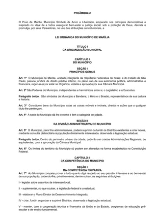 PREÂMBULO


O Povo de Marília, Município Símbolo de Amor e Liberdade, amparado nos princípios democráticos e
inspirado no ideal de a todos assegurar bem-estar e justiça social, sob a proteção de Deus, decreta e
promulga, por seus Vereadores, no uso das atribuições constitucionais, a


                                 LEI ORGÂNICA DO MUNICÍPIO DE MARÍLIA


                                               TÍTULO I
                                       DA ORGANIZAÇÃO MUNICIPAL


                                                   CAPÍTULO I
                                                  DO MUNICÍPIO

                                                  SEÇÃO I
                                             PRINCÍPIOS GERAIS

Art. 1º O Município de Marília, unidade integrante da República Federativa do Brasil, e do Estado de São
Paulo, pessoa jurídica de direito público interno, no pleno uso de sua autonomia política, administrativa e
financeira, reger-se-á por esta Lei Orgânica, votada e aprovada por sua Câmara Municipal.

Art. 2º São Poderes do Município, independentes e harmônicos entre si, o Legislativo e o Executivo.

Parágrafo único. São símbolos do Município a Bandeira, o Hino e o Brasão, representativos de sua cultura
e história.

Art. 3º Constituem bens do Município todas as coisas móveis e imóveis, direitos e ações que a qualquer
título lhe pertençam.

Art. 4º A sede do Município dá-lhe o nome e tem a categoria de cidade.

                                              SEÇÃO II
                               DA DIVISÃO ADMINISTRATIVA DO MUNICÍPIO

Art. 5º O Município, para fins administrativos, poderá suprimir ou fundir os Distritos existentes e criar novos,
mediante consulta plebiscitária à população diretamente interessada, observada a legislação estadual.

Parágrafo único. Dentro do perímetro urbano da cidade, poderão ser criadas Administrações Regionais, ou
equivalentes, com a aprovação da Câmara Municipal.

Art. 6º Os limites do território do Município só podem ser alterados na forma estabelecida na Constituição
Federal.

                                              CAPÍTULO II
                                      DA COMPETÊNCIA DO MUNICÍPIO

                                                SEÇÃO I
                                     DA COMPETÊNCIA PRIVATIVA
Art. 7º Ao Município compete prover a tudo quanto diga respeito ao seu peculiar interesse e ao bem-estar
de sua população, cabendo-lhe, privativamente, dentre outras, as seguintes atribuições:

I - legislar sobre assuntos de interesse local;

II - suplementar, no que couber, a legislação federal e a estadual;

III - elaborar o Plano Diretor de Desenvolvimento Integrado;

IV - criar, fundir, organizar e suprimir Distritos, observada a legislação estadual;

V - manter, com a cooperação técnica e financeira da União e do Estado, programas de educação pré-
escolar e de ensino fundamental;
 