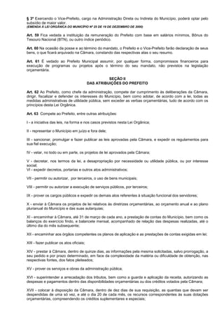 § 3º Exercendo o Vice-Prefeito, cargo na Administração Direta ou Indireta do Município, poderá optar pelo
subsídio de maior valor.
(EMENDA À LEI ORGÂNICA DO MUNICÍPIO Nº 25 DE 19 DE DEZEMBRO DE 2000)

Art. 59 Fica vedada a instituição da remuneração do Prefeito com base em salários mínimos, Bônus do
Tesouro Nacional (BTN), ou outro índice periódico.

Art. 60 Na ocasião da posse e ao término do mandato, o Prefeito e o Vice-Prefeito farão declaração de seus
bens, o que ficará arquivado na Câmara, constando das respectivas atas o seu resumo.

Art. 61 É vedado ao Prefeito Municipal assumir, por qualquer forma, compromissos financeiros para
execução de programas ou projetos após o término do seu mandato, não previstos na legislação
orçamentária.

                                                    SEÇÃO II
                                          DAS ATRIBUIÇÕES DO PREFEITO

Art. 62 Ao Prefeito, como chefe da administração, compete dar cumprimento às deliberações da Câmara,
dirigir, fiscalizar e defender os interesses do Município, bem como adotar, de acordo com a lei, todas as
medidas administrativas de utilidade pública, sem exceder as verbas orçamentárias, tudo de acordo com os
princípios desta Lei Orgânica.

Art. 63 Compete ao Prefeito, entre outras atribuições:

I - a iniciativa das leis, na forma e nos casos previstos nesta Lei Orgânica;

II - representar o Município em juízo e fora dele;

III - sancionar, promulgar e fazer publicar as leis aprovadas pela Câmara, e expedir os regulamentos para
sua fiel execução;

IV - vetar, no todo ou em parte, os projetos de lei aprovados pela Câmara;

V - decretar, nos termos da lei, a desapropriação por necessidade ou utilidade pública, ou por interesse
social;
VI - expedir decretos, portarias e outros atos administrativos;

VII - permitir ou autorizar, por terceiros, o uso de bens municipais;

VIII - permitir ou autorizar a execução de serviços públicos, por terceiros;

IX - prover os cargos públicos e expedir os demais atos referentes à situação funcional dos servidores;

X - enviar à Câmara os projetos de lei relativos às diretrizes orçamentárias, ao orçamento anual e ao plano
plurianual do Município e das suas autarquias;

XI - encaminhar à Câmara, até 31 de março de cada ano, a prestação de contas do Município, bem como os
balanços do exercício findo, e balancete mensal, acompanhado de relação das despesas realizadas, até o
último dia do mês subsequente;

XII - encaminhar aos órgãos competentes os planos de aplicação e as prestações de contas exigidas em lei;

XIII - fazer publicar os atos oficiais;

XIV - prestar à Câmara, dentro de quinze dias, as informações pela mesma solicitadas, salvo prorrogação, a
seu pedido e por prazo determinado, em face da complexidade da matéria ou dificuldade de obtenção, nas
respectivas fontes, dos fatos pleiteados;

XV - prover os serviços e obras da administração pública;

XVI - superintender a arrecadação dos tributos, bem como a guarda e aplicação da receita, autorizando as
despesas e pagamentos dentro das disponibilidades orçamentárias ou dos créditos votados pela Câmara;

XVII - colocar à disposição da Câmara, dentro de dez dias de sua requisição, as quantias que devam ser
despendidas de uma só vez, e até o dia 20 de cada mês, os recursos correspondentes às suas dotações
orçamentárias, compreendendo os créditos suplementares e especiais;
 