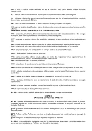 XVIII - exigir e aplicar multas previstas em leis e contratos, bem como revê-las quando impostas
irregularmente;

XIX - resolver sobre os requerimentos, reclamações ou representações que lhe forem dirigidas;

XX - oficializar, obedecidas as normas urbanísticas aplicáveis, as vias e logradouros públicos, mediante
denominação aprovada pela Câmara;

XXI - convocar extraordinariamente a Câmara, na forma do artigo 21 desta Lei Orgânica;

XXII - aprovar projetos de edificação e planos de loteamento, arruamento e zoneamento urbano ou para fins
urbanos;
(EMENDA À LEI ORGÂNICA DO MUNICÍPIO Nº 33, DE 21 DE FEVEREIRO DE 2006)

XXIII - apresentar, anualmente, à Câmara relatório circunstanciado sobre o estado das obras e dos serviços
municipais, bem assim o programa da administração para o ano seguinte;

XXIV - organizar os serviços internos das repartições criadas por lei, sem exceder as verbas destinadas para
isso;

XXV - contrair empréstimos e realizar operações de crédito, mediante prévia autorização da Câmara;
XXVI - providenciar sobre a administração dos bens do Município e sua alienação, na forma da lei;

XXVII - organizar e dirigir, nos termos da lei, os serviços relativos às terras do Município;

XXVIII - desenvolver o sistema viário do Município;

XXIX - conceder auxílios, prêmios e subvenções, nos limites das respectivas verbas orçamentárias e do
plano de distribuição, prévia e anualmente aprovados pela Câmara;
XXX - providenciar sobre o incremento do ensino;

XXXI - estabelecer, de acordo com a lei, a divisão administrativa do Município;

XXXII - solicitar o auxílio das autoridades policiais do Estado para garantia do cumprimento de seus atos;

XXXIII - solicitar, obrigatoriamente, autorização à Câmara para ausentar-se do Município por tempo superior
a vinte dias;

XXXIV - adotar providências para a conservação e salvaguarda do patrimônio municipal;

XXXV - publicar, até trinta dias após o encerramento de cada bimestre, relatório resumido da execução
orçamentária;

XXXVI - incentivar o esporte amador e campanhas de saúde e preservação do meio ambiente;

XXXVII - convocar, através de lei, plebiscito e referendo.

Art. 64 O Prefeito poderá delegar, por decreto, a seus auxiliares, funções administrativas.

                                               SEÇÃO III
                                   DA PERDA E EXTINÇÃO DO MANDATO

Art. 65 É vedado ao Prefeito assumir outro cargo ou função na Administração Pública direta ou indireta,
ressalvada a posse em virtude de concurso público, e observado o disposto no artigo 80, incisos I, IV e V,
desta Lei Orgânica.

§ 1º É igualmente vedado ao Prefeito e ao Vice-Prefeito desempenhar função de administração em qualquer
empresa privada.

§ 2º O Prefeito e o Vice-Prefeito, em exercício, na função, não poderão fixar residência fora do Município de
Marília.
§ 3º A infringência ao disposto neste artigo importará em perda do mandato.

Art. 66 As incompatibilidades declaradas no artigo 26, seus incisos e letras, desta Lei Orgânica estendem-
se, no que forem aplicáveis, ao Prefeito e aos Secretários Municipais.
 