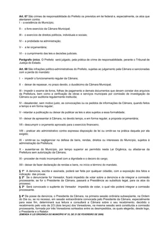 Art. 67 São crimes de responsabilidade do Prefeito os previstos em lei federal e, especialmente, os atos que
atentarem contra:
I - a existência do Município;

II - o livre exercício da Câmara Municipal;

III - o exercício de direitos políticos, individuais e sociais;

IV - a probidade na administração;

V - a lei orçamentária;

VI - o cumprimento das leis e decisões judiciais.

Parágrafo único. O Prefeito será julgado, pela prática de crime de responsabilidade, perante o Tribunal de
Justiça do Estado.

Art. 68 São infrações político-administrativas do Prefeito, sujeitas ao julgamento pela Câmara e sancionadas
com a perda do mandato:

I - impedir o funcionamento regular da Câmara;

II - deixar de repassar, no prazo devido, o duodécimo da Câmara Municipal;

III - impedir o exame de livros, folhas de pagamento e demais documentos que devam constar dos arquivos
da Prefeitura, bem como a verificação de obras e serviços municipais por comissão de investigação da
Câmara ou por auditoria regularmente instituída;

IV - desatender, sem motivo justo, as convocações ou os pedidos de informações da Câmara, quando feitos
a tempo e em forma regular;

V - retardar a publicação ou deixar de publicar as leis e atos sujeitos a essa formalidade;

VI - deixar de apresentar à Câmara, no devido tempo, e em forma regular, a proposta orçamentária;

VII - descumprir o orçamento aprovado para o exercício financeiro;

VIII - praticar ato administrativo contra expressa disposição de lei ou omitir-se na prática daquela por ela
exigido;

IX - omitir-se ou negligenciar na defesa de bens, rendas, direitos ou interesses do Município, sujeitos à
administração da Prefeitura;

X - ausentar-se do Município, por tempo superior ao permitido nesta Lei Orgânica, ou afastar-se da
Prefeitura sem autorização da Câmara;

XI - proceder de modo incompatível com a dignidade e o decoro do cargo;

XII - deixar de fazer declaração de rendas e bens, no início e término do mandato.

§ 1º A denúncia, escrita e assinada, poderá ser feita por qualquer cidadão, com a exposição dos fatos e
indicação das provas.
§ 2º Se o denunciante for Vereador, ficará impedido de votar sobre a denúncia e de integrar a comissão
processante; se for o Presidente da Câmara, passará a Presidência ao substituto legal, para os atos do
processo.
§ 3º Será convocado o suplente do Vereador impedido de votar, o qual não poderá integrar a comissão
processante.

§ 4º De posse da denúncia, o Presidente da Câmara, na primeira sessão ordinária subseqüente, na Ordem
do Dia ou, se no recesso, em sessão extraordinária convocada pelo Presidente da Câmara, especialmente
para esse fim, determinará sua leitura e consultará a Câmara sobre o seu recebimento; decidido o
recebimento pelo voto de 2/3 (dois terços) dos Vereadores, na mesma sessão será constituída a comissão
processante, formada por três Vereadores sorteados entre os desimpedidos, os quais elegerão, desde logo,
o Presidente e o Relator.
(EMENDA À LEI ORGÂNICA DO MUNICÍPIO Nº 33, DE 21 DE FEVEREIRO DE 2006)
 