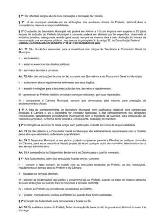 § 1º Os referidos cargos são de livre nomeação e demissão do Prefeito.

§ 2º A lei municipal estabelecerá as atribuições dos auxiliares diretos do Prefeito, definindo-lhes a
competência, deveres e responsabilidades.

§ 3º O subsídio do Secretário Municipal não poderá ser inferior a 1/3 (um terço) e nem superior a 2/3 (dois
terços) do subsídio do Prefeito Municipal e somente poderá ser alterado por lei específica, observada a
iniciativa privativa, assegurada revisão geral anual, sempre na mesma data e sem distinção de índices da
remuneração dos servidores públicos, nos termos do parágrafo X, do artigo 37, da Constituição Federal.
(EMENDA À LEI ORGÂNICA DO MUNICÍPIO Nº 25 DE 19 DE DEZEMBRO DE 2000)

Art. 71 São condições essenciais para a investidura nos cargos de Secretário e Procurador Geral do
Município:

I - ser brasileiro;

II - estar no exercício dos direitos políticos;

III - ser maior de vinte e um anos.

Art. 72 Além das atribuições fixadas em lei, compete aos Secretários e ao Procurador Geral do Município:

I - subscrever atos e regulamentos referentes aos seus órgãos;

II - expedir instruções para a boa execução das leis, decretos e regulamentos;

III - apresentar ao Prefeito relatório anual dos serviços realizados por suas repartições;

IV - comparecer à Câmara Municipal, sempre que convocados pela mesma, para prestação de
esclarecimentos oficiais.

§ 1º A falta de comparecimento do Secretário Municipal, sem justificativa razoável, será considerada
desacato à Câmara e, se o Secretário for Vereador licenciado, o não comparecimento nas condições
mencionadas caracterizará procedimento incompatível com a dignidade da Câmara, para instauração do
respectivo processo, na forma da lei federal e, consequente, cassação do mandato.

§ 2º A infringência ao inciso IV deste artigo, sem justificação, importa em crime de responsabilidade.

Art. 73 Os Secretários e o Procurador Geral do Município são solidariamente responsáveis com o Prefeito
pelos atos que assinarem, ordenarem ou praticarem.

Art. 74 O Secretário Municipal, a seu pedido, poderá comparecer perante o Plenário ou qualquer comissão
da Câmara, para expor assunto e discutir projeto de lei ou qualquer outro ato normativo relacionado com o
seu serviço administrativo.

Art. 75 A competência do Subprefeito limitar-se-á ao Distrito para o qual foi nomeado.

§ 1º Aos Subprefeitos, além das atribuições fixadas em lei, compete:

I - cumprir e fazer cumprir, de acordo com as instruções recebidas do Prefeito, as leis, resoluções,
regulamentos e demais atos do Prefeito e da Câmara;

II - fiscalizar os serviços distritais;

III - atender as reclamações das partes e encaminhá-las ao Prefeito, quando se tratar de matéria estranha
às suas atribuições ou quando lhes for favorável a decisão proferida;

IV - indicar ao Prefeito as providências necessárias ao Distrito;

V - prestar, mensalmente, contas ao Prefeito ou quando lhes forem solicitadas.

§ 2º A função de Subprefeito será remunerada e fixada por lei.

Art. 76 Os auxiliares diretos do Prefeito farão declaração de bens no ato da posse e no término do exercício
do cargo.
 