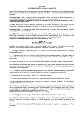 SEÇÃO V
                                DA PROCURADORIA GERAL DO MUNICÍPIO

Art. 77 A Procuradoria Geral do Município é o órgão que representa o Município, judicial e extrajudicialmente
(aqui, apenas no âmbito de suas atribuições) e presta consultoria e assessoramento ao Poder Executivo
Municipal.

Parágrafo único. Poderá o Prefeito designar Procurador Jurídico para atuar em áreas determinadas da
Administração Direta ou junto às Secretarias ou órgãos da mesma Administração.
(EMENDA À LEI ORGÂNICA DO MUNICÍPIO N. 13, DE 18 DE FEVEREIRO DE 1997 - DEU NOVA REDAÇÃO AO “CAPUT” E
ACRESCENTOU PARÁGRAFO ÚNICO)

Art. 78 A Procuradoria Geral do Município reger-se-á por lei própria, atendendo-se, com relação aos seus
integrantes, o disposto nos artigos 37, inciso XII, 39, parágrafo 1º, e 135 da Constituição Federal.

Parágrafo único. O ingresso na classe inicial da carreira de Procurador Municipal far-se-á mediante
concurso público de provas e títulos.

Art. 79 A Procuradoria Geral do Município tem por Chefe o Procurador Geral do Município, de livre
designação pelo Prefeito, dentre os detentores de capacidade postulatória em Juízo, reconhecido saber
jurídico e boa reputação, preferentemente, com experiência em Administração Pública.
(EMENDA À LEI ORGÂNICA DO MUNICÍPIO N. 13, DE 18 DE FEVEREIRO DE 1997)

                                                SEÇÃO VI
                                        DA ADMINISTRAÇÃO PÚBLICA

Art. 80 A administração pública direta e indireta, de qualquer dos Poderes do Município, obedecerá aos
princípios de legalidade, impessoalidade, moralidade, publicidade e, também, ao seguinte:

I - os cargos, empregos e funções públicas são acessíveis aos brasileiros que preencham os requisitos
estabelecidos em lei;

II - a investidura em cargo ou emprego público depende de aprovação prévia em concurso público de
provas e títulos, ressalvadas as nomeações para cargo em comissão, declarado em lei, de livre nomeação e
exoneração;

III - o prazo de validade do concurso público será de até dois anos, prorrogável, uma vez, por igual período;

IV - durante o prazo improrrogável previsto no edital de convocação, aquele aprovado em concurso público
de provas ou de provas e títulos, será convocado com prioridade sobre novos concursados para assumir,
na carreira, cargo ou emprego;

V - os cargos em comissão e as funções de confiança serão exercidos, preferencialmente, por servidores
ocupantes de cargo de carreira técnica ou profissional, nos casos e condições previstos em lei;

VI - é garantido ao servidor público o direito à livre associação sindical;

VII - o direito de greve será exercido nos termos e nos limites definidos em lei complementar federal;

VIII - lei reservará percentual dos cargos e empregos públicos a pessoas portadoras de deficiências e
definirá os critérios de sua admissão;

IX - a Prefeitura poderá contratar pessoal por tempo determinado para atender a necessidade temporária de
excepcional interesse público, em casos a serem estabelecidos em lei complementar, desde que o número
de contratações para cada cargo ou função não exceda a 1/3 (um terço) da quantidade fixada no quadro de
pessoal efetivo da Prefeitura para o respectivo cargo ou função.
(EMENDA À LEI ORGÂNICA DO MUNICÍPIO N. 34, DE 25 de outubro de 2006)

X - a revisão geral da remuneração dos servidores públicos far-se-á sempre na mesma data;

XI - lei fixará o limite máximo e a relação de valores entre a maior e a menor remuneração dos servidores
públicos, observados, como limite máximo, os valores percebidos como remuneração, em espécie, pelo
Prefeito;

XII - os vencimentos dos cargos do Poder Legislativo não poderão ser superiores aos pagos pelo Poder
Executivo;
 