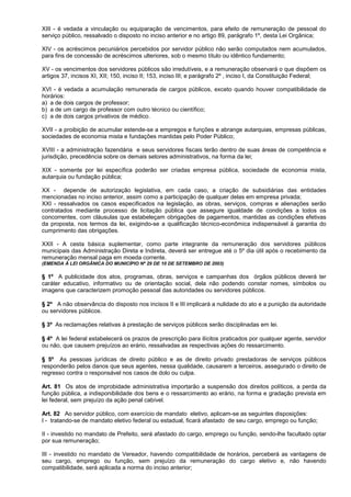 XIII - é vedada a vinculação ou equiparação de vencimentos, para efeito de remuneração de pessoal do
serviço público, ressalvado o disposto no inciso anterior e no artigo 89, parágrafo 1º, desta Lei Orgânica;

XIV - os acréscimos pecuniários percebidos por servidor público não serão computados nem acumulados,
para fins de concessão de acréscimos ulteriores, sob o mesmo título ou idêntico fundamento;

XV - os vencimentos dos servidores públicos são irredutíveis, e a remuneração observará o que dispõem os
artigos 37, incisos XI, XII; 150, inciso II; 153, inciso III; e parágrafo 2º , inciso I, da Constituição Federal;

XVI - é vedada a acumulação remunerada de cargos públicos, exceto quando houver compatibilidade de
horários:
a) a de dois cargos de professor;
b) a de um cargo de professor com outro técnico ou científico;
c) a de dois cargos privativos de médico.

XVII - a proibição de acumular estende-se a empregos e funções e abrange autarquias, empresas públicas,
sociedades de economia mista e fundações mantidas pelo Poder Público;

XVIII - a administração fazendária e seus servidores fiscais terão dentro de suas áreas de competência e
jurisdição, precedência sobre os demais setores administrativos, na forma da lei;

XIX - somente por lei específica poderão ser criadas empresa pública, sociedade de economia mista,
autarquia ou fundação pública;

XX - depende de autorização legislativa, em cada caso, a criação de subsidiárias das entidades
mencionadas no inciso anterior, assim como a participação de qualquer delas em empresa privada;
XXI - ressalvados os casos especificados na legislação, as obras, serviços, compras e alienações serão
contratados mediante processo de licitação pública que assegure igualdade de condições a todos os
concorrentes, com cláusulas que estabeleçam obrigações de pagamentos, mantidas as condições efetivas
da proposta, nos termos da lei, exigindo-se a qualificação técnico-econômica indispensável à garantia do
cumprimento das obrigações.

XXII - A cesta básica suplementar, como parte integrante da remuneração dos servidores públicos
municipais das Administração Direta e Indireta, deverá ser entregue até o 5º dia útil após o recebimento da
remuneração mensal paga em moeda corrente.
(EMENDA À LEI ORGÂNICA DO MUNICÍPIO Nº 29 DE 10 DE SETEMBRO DE 2003)

§ 1º A publicidade dos atos, programas, obras, serviços e campanhas dos órgãos públicos deverá ter
caráter educativo, informativo ou de orientação social, dela não podendo constar nomes, símbolos ou
imagens que caracterizem promoção pessoal das autoridades ou servidores públicos.

§ 2º A não observância do disposto nos incisos II e III implicará a nulidade do ato e a punição da autoridade
ou servidores públicos.

§ 3º As reclamações relativas à prestação de serviços públicos serão disciplinadas em lei.

§ 4º A lei federal estabelecerá os prazos de prescrição para ilícitos praticados por qualquer agente, servidor
ou não, que causem prejuízos ao erário, ressalvadas as respectivas ações do ressarcimento.

§ 5º As pessoas jurídicas de direito público e as de direito privado prestadoras de serviços públicos
responderão pelos danos que seus agentes, nessa qualidade, causarem a terceiros, assegurado o direito de
regresso contra o responsável nos casos de dolo ou culpa.

Art. 81 Os atos de improbidade administrativa importarão a suspensão dos direitos políticos, a perda da
função pública, a indisponibilidade dos bens e o ressarcimento ao erário, na forma e gradação prevista em
lei federal, sem prejuízo da ação penal cabível.

Art. 82 Ao servidor público, com exercício de mandato eletivo, aplicam-se as seguintes disposições:
I - tratando-se de mandato eletivo federal ou estadual, ficará afastado de seu cargo, emprego ou função;

II - investido no mandato de Prefeito, será afastado do cargo, emprego ou função, sendo-lhe facultado optar
por sua remuneração;

III - investido no mandato de Vereador, havendo compatibilidade de horários, perceberá as vantagens de
seu cargo, emprego ou função, sem prejuízo da remuneração do cargo eletivo e, não havendo
compatibilidade, será aplicada a norma do inciso anterior;
 
