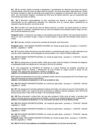 Art. 93 Ao servidor público municipal é assegurado o percebimento do adicional por tempo de serviço,
correspondente a dois por cento do salário base do servidor, em forma de anuênio, observando-se o tempo
de serviço retroativo a data de admissão para pagamento ou aplicação do percentual, bem como à sexta
parte dos vencimentos integrais, concedida aos vinte anos de efetivo exercício, que se incorporarão aos
vencimentos para todos os efeitos.

Art. 94 O Município responsabilizará os seus servidores por alcance e outros danos causados à
administração ou por pagamentos efetuados em desacordo com as normas legais, sujeitando-os ao
sequestro e perda dos bens, nos termos da lei.

Art. 95 O servidor com mais de dez anos de efetivo exercício, ou inativo, que tenha exercido ou venha a
exercer cargo em comissão, incorporará cinco por cento da respectiva remuneração total do cargo, por ano,
até o limite de sessenta por cento.

Parágrafo único. O adicional, que integra a remuneração para todos os efeitos, não será devido durante o
tempo em que o funcionário ocupar o cargo ou função superior e optar pela remuneração desse cargo ou
função.

Art. 96 O servidor, durante o exercício do mandato de Vereador, será inamovível.

Parágrafo único. DECLARADO INCONSTITUCIONAL em virtude de ação direta - processo n. 13.544-0/2 -
Decreto Legislativo n. 134/95

Art. 97 O servidor público demitido por ato administrativo, se absolvido pela justiça, na ação referente ao ato
que deu causa à demissão, será reintegrado ao serviço público, com todos os direitos adquiridos.

Art. 98 DECLARADO INCONSTITUCIONAL em virtude de ação direta - processo n. 13.544-0/2 - Decreto
Legislativo n. 134/95

Art. 99 Fica assegurada ao servidor público, eleito para ocupar cargo de direção no Sindicato da categoria,
a estabilidade desde sua eleição até um ano após o término do mandato.

§ 1º Fica assegurado ao Presidente do Sindicato e a outros Diretores da entidade, servidores da
Administração Direta ou Indireta, o afastamento de suas funções ou cargos durante o tempo de seu
mandato, sem prejuízo dos vencimentos, direitos e vantagens.
(EMENDA À LEI ORGÂNICA DO MUNICÍPIO N. 5, DE 15 DE OUTUBRO DE 1992)

§ 2º O direito de afastamento de que trata o parágrafo anterior dar-se-á na proporção de 01(um) Diretor para
cada 300 (trezentos) servidores sindicalizados.
(EMENDA À LEI ORGÂNICA DO MUNICÍPIO N. 5, DE 15 DE OUTUBRO DE 1992)

Art. 100 DECLARADO INCONSTITUCIONAL em virtude de ação direta - processo n. 13.544-0/2 - Decreto
Legislativo n. 134/95

Art. 101 A lei assegurará à servidora gestante mudança de função, nos casos em que for recomendado, por
determinação médica, sem prejuízo de seus vencimentos ou salários e demais vantagens, até o término da
licença de que trata o inciso XVIII, do artigo 7º da Constituição Federal.

Art. 102 Para amamentar o próprio filho, até que este complete 2 (dois) anos de idade, a servidora terá
direito a intervalo durante a jornada diária de trabalho, na forma a ser regulamentada por lei complementar.
(EMENDA À LEI ORGÂNICA DO MUNICÍPIO N. 37, DE 13 DE AGOSTO DE 2008 E 39, DE 24 DE MARÇO DE 2009)

Art. 103 DECLARADO INCONSTITUCIONAL em virtude de ação direta - processo n. 13.544-0/2 - Decreto
Legislativo n. 134/95

Art. 104 DECLARADO INCOSNTITUCIONAL em virtude de ação direta - processo n. 13.544-0/2 - Decreto
Legislativo n. 134/95

Art. 105 DECLARADO INCOSNTITUCIONAL em virtude de ação direta - processo n. 13.544-0/2 - Decreto
Legislativo n. 134/95
Parágrafo único. DECLARADO INCOSNTITUCIONAL em virtude de ação direta - processo n. 13.544-0/2 -
Decreto Legislativo n. 134/95

Art. 106 REVOGADO PELA EMENDA À LEI ORGÂNICA DO MUNICÍPIO N. 20, DE 28 DE JULHO DE 1999
 