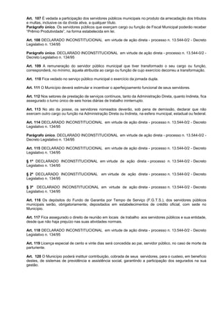 Art. 107 É vedada a participação dos servidores públicos municipais no produto da arrecadação dos tributos
e multas, inclusive os da dívida ativa, a qualquer título.
Parágrafo único. Os servidores públicos que exerçam cargo ou função de Fiscal Municipal poderão receber
“Prêmio Produtividade”, na forma estabelecida em lei.

Art. 108 DECLARADO INCONSTITUCIONAL em virtude de ação direta - processo n. 13.544-0/2 - Decreto
Legislativo n. 134/95

Parágrafo único. DECLARADO INCONSTITUCIONAL em virtude de ação direta - processo n. 13.544-0/2 -
Decreto Legislativo n. 134/95

Art. 109 A remuneração do servidor público municipal que tiver transformado o seu cargo ou função,
corresponderá, no mínimo, àquela atribuída ao cargo ou função de cujo exercício decorreu a transformação.

Art. 110 Fica vedado no serviço público municipal o exercício da jornada dupla.

Art. 111 O Município deverá estimular e incentivar o aperfeiçoamento funcional de seus servidores.

Art. 112 Nos setores de prestação de serviços contínuos, tanto da Administração Direta, quanto Indireta, fica
assegurado o turno único de seis horas diárias de trabalho ininterrupto.

Art. 113 No ato da posse, os servidores nomeados deverão, sob pena de demissão, declarar que não
exercem outro cargo ou função na Administração Direta ou Indireta, na esfera municipal, estadual ou federal.

Art. 114 DECLARADO INCONSTITUCIONAL em virtude de ação direta - processo n. 13.544-0/2 - Decreto
Legislativo n. 134/95

Parágrafo único. DECLARADO INCONSTITUCIONAL em virtude de ação direta - processo n. 13.544-0/2 -
Decreto Legislativo n. 134/95

Art. 115 DECLARADO INCONSTITUCIONAL em virtude de ação direta - processo n. 13.544-0/2 - Decreto
Legislativo n. 134/95

§ 1º DECLARADO INCONSTITUCIONAL em virtude de ação direta - processo n. 13.544-0/2 - Decreto
Legislativo n. 134/95

§ 2º DECLARADO INCONSTITUCIONAL em virtude de ação direta - processo n. 13.544-0/2 - Decreto
Legislativo n. 134/95

§ 3º DECLARADO INCONSTITUCIONAL em virtude de ação direta - processo n. 13.544-0/2 - Decreto
Legislativo n. 134/95

Art. 116 Os depósitos do Fundo de Garantia por Tempo de Serviço (F.G.T.S.), dos servidores públicos
municipais serão, obrigatoriamente, depositados em estabelecimentos de crédito oficial, com sede no
Município.

Art. 117 Fica assegurado o direito de reunião em locais de trabalho aos servidores públicos e sua entidade,
desde que não haja prejuízo nas suas atividades normais.

Art. 118 DECLARADO INCONSTITUCIONAL em virtude de ação direta - processo n. 13.544-0/2 - Decreto
Legislativo n. 134/95

Art. 119 Licença especial de cento e vinte dias será concedida ao pai, servidor público, no caso de morte da
parturiente.

Art. 120 O Município poderá instituir contribuição, cobrada de seus servidores, para o custeio, em benefício
destes, de sistemas de previdência e assistência social, garantindo a participação dos segurados na sua
gestão.
 