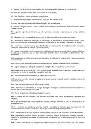 VI - elaborar a lei de diretrizes orçamentárias, o orçamento anual e o plurianual de investimentos;

VII - instituir e arrecadar tributos, bem como aplicar as suas rendas;

VIII - fixar, fiscalizar e cobrar tarifas ou preços públicos;

IX - dispor sobre organização, administração e execução dos serviços locais;

X - dispor sobre administração, utilização e alienação dos bens públicos;

XI - instituir o Regime Jurídico Único e o Plano de Carreira para os servidores da Administração Pública
Direta e Indireta;

XII - organizar e prestar, diretamente, ou sob regime de concessão ou permissão, os serviços públicos
locais;

XIII - planejar o uso e a ocupação do solo em seu território, especialmente em sua zona urbana;

XIV - estabelecer normas de edificação, de loteamento, de arruamento e de zoneamento urbano e rural,
bem como as limitações urbanísticas convenientes à ordenação de seu território, observada a lei federal;

XV - conceder e renovar licença para localização e funcionamento de estabelecimentos industriais,
comerciais, prestadores de serviços e quaisquer outros;

XVI - cassar a licença que houver concedido ao estabelecimento que se tornar prejudicial à saúde, à higiene,
ao sossego, à segurança ou aos bons costumes, fazendo cessar a atividade ou determinando-lhe o
fechamento;

XVII - estabelecer servidões administrativas necessárias à realização de seus serviços, inclusive a dos seus
concessionários;

XVIII - adquirir bens, inclusive mediante desapropriação, com prévia e justa indenização em dinheiro;

XIX - regular a disposição, o traçado e as demais condições dos bens públicos de uso comum;

XX - regulamentar a disposição dos logradouros públicos e, especialmente no perímetro urbano, determinar
o itinerário e os pontos de parada dos transportes coletivos;

XXI - fixar os locais de estacionamento de táxis e demais veículos;

XXII - conceder, permitir, autorizar e regulamentar os serviços de transporte coletivo e de táxis, fixando as
respectivas tarifas;

XXIII - fixar e sinalizar as zonas de silêncio e de trânsito;

XXIV - disciplinar, na forma da lei, os serviços de carga e descarga e fixar a tonelagem máxima permitida a
veículos que circulem em vias municipais;

XXV - tornar obrigatória a utilização da estação rodoviária;

XXVI - sinalizar as vias urbanas e as estradas municipais, bem como regulamentar e fiscalizar sua
utilização;

XXVII - prover a limpeza das vias e logradouros públicos, remoção e destino do lixo e de outros resíduos de
qualquer natureza;

XXVIII - ordenar as atividades urbanas, fixando condições e horários para funcionamento de
estabelecimentos industriais, comerciais e de serviços, observada a legislação pertinente;

XXIX - dispor sobre os serviços funerários e de cemitérios, bem como criar e manter a funerária municipal;

XXX - regulamentar, licenciar, permitir, autorizar e fiscalizar a afixação de cartazes e anúncios, bem com a
utilização de quaisquer outros meios de publicidade e propaganda, nos locais sujeitos ao poder de polícia
municipal;

XXXI - prestar assistência nas emergências médico-hospitalares de pronto-socorro, por seus próprios
 