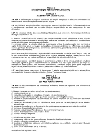 TÍTULO III
                            DA ORGANIZAÇÃO ADMINISTRATIVA MUNICIPAL

                                               CAPÍTULO I
                                       DA ESTRUTURA ADMINISTRATIVA

Art. 121 A administração municipal é constituída dos órgãos integrados na estrutura administrativa da
Prefeitura e de entidades de personalidade jurídica própria.

§ 1º Os órgãos da administração direta que compõem a estrutura administrativa da Prefeitura organizam-se
e coordenam-se, atendendo aos princípios técnicos recomendáveis ao bom desempenho de suas
atribuições.

§ 2º As entidades dotadas de personalidade jurídica própria que compõem a Administração Indireta do
Município classificam-se em:

I - autarquia - o serviço autônomo, criado por lei, com personalidade jurídica, patrimônio e receitas próprias,
para executar atividades típicas da administração pública que requeiram, para seu melhor funcionamento,
gestão administrativa e financeira descentralizadas;
II - empresa pública - a entidade dotada de personalidade jurídica de direito privado, com patrimônio e
capital do Município, criada por lei, para exploração de atividades econômicas que o Município seja levado a
exercer, por força de contingência ou conveniência administrativa, podendo revestir-se de qualquer das
formas admitidas em Direito;

III - sociedade de economia mista - a entidade dotada de personalidade jurídica de direito privado, criada por
lei, para exploração de atividades econômicas, sob a forma de sociedade anônima, cujas ações com direito
a voto pertençam, em sua maioria, ao Município ou a entidade da Administração Indireta;

IV - fundação pública - a entidade dotada de personalidade jurídica de direito privado, criada em virtude de
autorização legislativa, para o desenvolvimento de atividades que não exijam execução por órgão ou
entidades de direito público, com autonomia administrativa, patrimônio próprio gerido pelos respectivos
órgãos de direção e funcionamento custeado por recursos do Município e de outras fontes.

§ 3º A entidade de que trata o inciso IV do parágrafo 2º adquire personalidade jurídica com a inscrição da
escritura pública de sua constituição no Registro Civil de Pessoas Jurídicas.

                                               CAPÍTULO II
                                          DOS ATOS MUNICIPAIS
                                                SEÇÃO I
                                        DOS ATOS ADMINISTRATIVOS

Art. 122 Os atos administrativos de competência do Prefeito devem ser expedidos com obediência às
seguintes normas:

I - Decreto, numerado em ordem cronológica, nos seguintes casos:
a) regulamentação de lei;
b) instituição, modificação ou extinção de atribuições não constantes de lei;
c) regulamentação interna dos órgãos que forem criados na administração municipal;
d) abertura de créditos especiais e suplementares, até o limite autorizado por lei, assim como de créditos
    extraordinários;
e) declaração de utilidade pública ou necessidade social, para fins de desapropriação ou de servidão
    administrativa;
f) aprovação de regulamento ou de regimento das entidades que compõem a administração municipal;
g) permissão de uso dos bens municipais;
h) medidas executórias do Plano Diretor de Desenvolvimento Integrado;
i) normas de efeitos externos, não privativos da lei;
j) fixação e alteração de preços.

II - Portaria, nos seguintes casos:
a) provimento e vacância dos cargos públicos e demais atos de efeitos individuais;
b) lotação e relotação nos quadros de pessoal;
c) abertura de sindicância e processos administrativos, aplicação de penalidades e demais atos individuais
     de efeitos internos;
d) outros casos determinados em lei ou decreto.

III - Contrato, nos seguintes casos:
 
