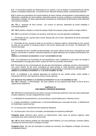 § 1º A concorrência poderá ser dispensada por lei, quando o uso se destinar à concessionária de serviço
público, a entidades assistenciais, ou quando houver relevante interesse público, devidamente justificado.

§ 2º A venda aos proprietários de imóveis lindeiros de áreas urbanas remanescentes e inaproveitáveis para
edificações, resultantes de obras públicas, dependerá apenas de prévia avaliação e autorização legislativa,
dispensada a licitação. As áreas inaproveitáveis resultantes de modificações de alinhamento serão alienadas
nas mesmas condições.

Art. 133 A aquisição de bens imóveis,         por compra ou permuta, dependerá de prévia avaliação e
autorização legislativa.

Art. 134 É proibida a doação ou venda de qualquer fração dos parques, praças, jardins ou largos públicos.

Art. 135 O uso de bens municipais, por terceiros, será feito por uma das seguintes modalidades:

I - Concessão de Uso, quando possa ocorrer disputa pelo uso do bem, dependente de prévia autorização
legislativa e licitação;

II - Permissão de Uso, quando se tratar de uso privado no interesse coletivo e Autorização de Uso, quando
se tratar de uso privado no interesse privado e não ocorrer disputa pelo uso do bem, “ad referendum” da
Câmara Municipal.

§ 1º Concessão de Uso é contrato da Administração, com prazo máximo de dez anos, prorrogável por igual
período, remunerado ou gratuito, rescindível segundo as regras aplicáveis aos contratos administrativos em
geral.
(EMENDA À LEI ORGÂNICA DO MUNICÍPIO N. 18, DE 11 DE NOVEMBRO DE 1998)

§ 2º A lei autorizativa da Concessão de Uso especificará o bem, finalidades do uso, prazo de duração e
contraprestação a ser paga pelo usuário, quando se tratar de concessão remunerada.

§ 3º Permissão de Uso e Autorização de Uso são atos administrativos, unilaterais, precários, discricionários,
com prazo máximo de dez anos, prorrogável por igual período e, neste Município, sempre gratuitos,
revogáveis a qualquer tempo segundo considerações de oportunidade e conveniência da Administração.
(EMENDA À LEI ORGÂNICA DO MUNICÍPIO N. 17, DE 22 DE SETEMBRO DE 1998)

§ 4º A modalidade a ser adotada dependerá da essência do ato, sentido amplo, sendo vedada a
substituição da forma mais rigorosa por formas menos rigorosas.

§ 5º (REVOGADO PELA EMENDA À LEI ORGÂNICA DO MUNICÍPIO Nº 18, DE 11 DE NOVEMBRO DE 1998)
Art. 136 A utilização e administração dos bens públicos de uso especial serão feitas na forma da lei e
regulamentos respectivos.

                                          CAPÍTULO IV
                                 DAS OBRAS E SERVIÇOS MUNICIPAIS

Art. 137 Nenhum empreendimento de obras e serviços do Município poderá ter início sem prévia elaboração
do plano respectivo, do qual, obrigatoriamente, conste:

I - a viabilidade do empreendimento, sua conveniência e oportunidade para o interesse comum;

II - projetos arquitetônico, complementar, e memorial detalhado para a execução de obras, e detalhamento
de implantação, quando serviço;

III - os recursos para o atendimento das respectivas despesas;

IV - os prazos para o seu início e conclusão, acompanhados da respectiva justificação.

Parágrafo único. Nenhuma obra, serviço ou melhoramento, salvo casos de extrema urgência, serão
executados sem prévio orçamento de seu custo.

Art. 138 As obras públicas poderão ser executadas pela Prefeitura, por suas autarquias, empresa pública,
sociedade de economia mista e fundação municipal.

Parágrafo único. No caso de concessão ou contrato com terceiros, fica obrigatória a licitação, nos termos
da legislação federal.
 