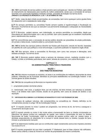 Art. 139 A permissão de serviço público a título precário será outorgada por decreto do Prefeito, após edital
de chamamento de interessados para escolha do melhor pretendente, sendo que a concessão de serviços
será feita com autorização legislativa mediante contrato precedido de licitação nos termos da lei.
(EMENDA À LEI ORGÂNICA DO MUNICÍPIO N. 4, DE 1º DE SETEMBRO DE 1992)

§ 1º Serão nulas de pleno direito as permissões, as concessões, bem como quaisquer outros ajustes feitos
em desacordo com o estabelecido neste artigo.

§ 2º Os serviços permitidos ou concedidos ficarão sempre sujeitos à regulamentação e fiscalização do
Município, incumbindo-se aos que os executem sua permanente atualização e adequação às necessidades
dos usuários.

§ 3º O Município poderá retomar, sem indenização, os serviços permitidos ou concedidos, desde que
executados em desconformidade com o ato ou contrato, bem como aqueles que se revelarem insuficientes
para o atendimento dos usuários.

§ 4º As concorrências para a concessão de serviço público deverão ser precedidas de ampla publicidade,
em jornais e rádios locais, mediante edital ou comunicado resumido.

Art. 140 As tarifas dos serviços públicos deverão ser fixadas pelo Executivo, através de decreto, baseadas
em planilha de custo que justifique a nova remuneração, o qual será publicado no respectivo órgão oficial.

Art. 141 Nos serviços, obras e concessões do Município, bem como nas compras e alienações, será
adotada a licitação, nos termos da lei.

Art. 142 O Município poderá realizar obras e serviços de interesse comum, mediante convênio com o
Estado, a União ou entidades particulares, bem assim, através de consórcio, com outros Municípios.

                                           CAPÍTULO V
                             DA ADMINISTRAÇÃO TRIBUTÁRIA E FINANCEIRA

                                                 SEÇÃO I
                                         DOS TRIBUTOS MUNICIPAIS

Art. 143 São tributos municipais os impostos, as taxas e as contribuições de melhoria, decorrentes de obras
públicas, instituídos por lei municipal, atendidos os princípios estabelecidos na Constituição Federal e nas
normas gerais do direito tributário.

Art. 144 São de competência do Município os impostos sobre:

I - propriedade predial e territorial urbana;

II - transmissão, inter vivos, a qualquer título, por ato oneroso, de bens imóveis, por natureza ou acessão
física, e de direitos reais sobre imóveis, exceto os de garantia, bem como de cessão de direitos a sua
aquisição;

III - (REVOGADO PELA EMENDA À LEI ORGÂNICA DO MUNICÍPIO Nº 33 DE 21 DE FEVEREIRO DE 2006)

IV - serviços de qualquer natureza, não compreendidos na competência do            Estado, definidos na lei
complementar prevista no artigo 146 da Constituição Federal.

§ 1º O imposto previsto no inciso I poderá ser progressivo, nos termos da lei, de forma a assegurar o
cumprimento da função social.

§ 2º O imposto previsto no inciso II não incide sobre a transmissão de bens ou direitos incorporados ao
patrimônio de pessoa jurídica em realização de capital, nem sobre a transmissão de bens ou direitos
decorrentes de fusão, incorporação, cisão ou extinção de pessoa jurídica, salvo se, nesses casos, a
atividade preponderante do adquirente for a compra e venda desses bens ou direitos, locação de bens
imóveis ou arrendamento mercantil.

§ 3º A lei determinará medidas para que os contribuintes sejam esclarecidos acerca dos impostos previstos
nos incisos III e IV.

§ 4º O imposto progressivo de que trata o parágrafo 1º obedecerá, para os lotes urbanos não edificados,
dentre outros critérios, à área do imóvel e ao número de propriedades do mesmo contribuinte.
 