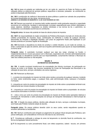 Art. 145 As taxas só poderão ser instituídas por lei, em razão do exercício do Poder de Polícia ou pela
utilização efetiva ou potencial de serviços públicos, específicos e divisíveis, prestados ao contribuinte ou
postos à disposição pelo Municípios.

Art. 146 A contribuição de melhoria é decorrente de obras públicas e poderá ser cobrada dos proprietários
de imóveis beneficiados por tais obras, nos termos da lei.
(EMENDA À LEI ORGÂNICA DO MUNICÍPIO N. 13, DE 18 DE FEVEREIRO DE 1997)

Art. 147 Sempre que possível, os impostos terão caráter pessoal e serão graduados segundo a capacidade
econômica do contribuinte, facultado à administração municipal, especialmente para conferir efetividade a
esses objetivos, identificar, respeitados os direitos individuais e nos termos da lei, o patrimônio, os
rendimentos e as atividades econômicas do contribuinte.

Parágrafo único. As taxas não poderão ter base de cálculo própria de impostos.

Art. 148 É de responsabilidade do órgão competente da Prefeitura Municipal a inscrição em dívida ativa dos
créditos provenientes de impostos, taxas, contribuições de melhorias e multas de qualquer natureza,
decorrentes de infrações à legislação tributária, com prazo de pagamento fixado pela legislação ou por
decisão proferida em processo regular de fiscalização.

Art. 149 Ocorrendo a decadência do direito de constituir o crédito tributário, ou em razão de contrato, ou,
ainda, a prescrição da ação de cobrá-lo, abrir-se-á inquérito administrativo para apurar as responsabilidades,
na forma da lei.

Parágrafo único. A autoridade municipal, qualquer que seja seu cargo, emprego ou função, e
independentemente do vínculo que possuir com o Município, responderá civil, criminal e administrativamente
pela prescrição ou decadência ocorrida sob sua responsabilidade, cumprindo-lhe indenizar o Município do
valor dos créditos prescritos ou não lançados.

                                              SEÇÃO II
                                       DA RECEITA E DA DESPESA

Art. 150 A receita municipal constituir-se-á da arrecadação dos tributos municipais, da participação em
tributos da União e do Estado, dos recursos resultantes do Fundo de Participação dos Municípios e da
utilização de seus bens, serviços, atividades e de outros ingressos.

Art. 151 Pertencem ao Município:

I - o produto da arrecadação do imposto da União sobre rendas e proventos de qualquer natureza, incidente
na fonte, sobre rendimentos pagos, a qualquer título, pela administração direta, autarquia e fundações
municipais;

II - cinquenta por cento do produto da arrecadação do imposto da União sobre a propriedade territorial rural,
relativamente aos imóveis situados no Município;

III - cinquenta por cento do produto da arrecadação do imposto do Estado sobre a propriedade de veículos
automotores licenciados no território municipal;

IV - vinte e cinco por cento do produto da arrecadação do imposto do Estado sobre operações relativas à
circulação de mercadorias e sobre prestações de serviços de transporte interestadual e intermunicipal de
comunicação;

Art. 152 A fixação de preços públicos, devidos pela utilização de bens, serviços e atividades municipais,
será fixada pelo Prefeito mediante edição de decreto.

Parágrafo único. Os preços públicos deverão cobrir os seus custos, sendo reajustáveis quando se
tornarem deficientes ou excedentes.

Art. 153 Nenhum contribuinte será obrigado ao pagamento de qualquer tributo lançado pela Prefeitura, sem
prévia notificação, com antecedência mínima de vinte dias do seu vencimento.

§ 1º Considera-se notificação a entrega do aviso de lançamento no domicilio fiscal do contribuinte, nos
termos da legislação federal pertinente.

§ 2º Do lançamento ou outro procedimento fiscal, com efeito suspensivo, caberá recurso, em primeira
 