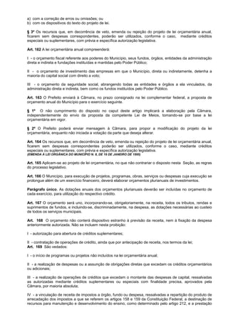 a) com a correção de erros ou omissões; ou
b) com os dispositivos do texto do projeto de lei.

§ 3º Os recursos que, em decorrência de veto, emenda ou rejeição do projeto de lei orçamentária anual,
ficarem sem despesas correspondentes, poderão ser utilizados, conforme o caso, mediante créditos
especiais ou suplementares, com prévia e específica autorização legislativa.

Art. 162 A lei orçamentária anual compreenderá:

I - o orçamento fiscal referente aos poderes do Município, seus fundos, órgãos, entidades da administração
direta e indireta e fundações instituídas e mantidas pelo Poder Público;

II - o orçamento de investimento das empresas em que o Município, direta ou indiretamente, detenha a
maioria do capital social com direito a voto;

III - o orçamento da seguridade social, abrangendo todas as entidades e órgãos a ela vinculados, da
administração direta e indireta, bem como os fundos instituídos pelo Poder Público.

Art. 163 O Prefeito enviará à Câmara, no prazo consignado na lei complementar federal, a proposta de
orçamento anual do Município para o exercício seguinte.

§ 1º O não cumprimento do disposto no caput deste artigo implicará a elaboração pela Câmara,
independentemente do envio da proposta da competente Lei de Meios, tomando-se por base a lei
orçamentária em vigor.

§ 2º O Prefeito poderá enviar mensagem à Câmara, para propor a modificação do projeto da lei
orçamentária, enquanto não iniciada a votação da parte que deseja alterar.

Art. 164 Os recursos que, em decorrência de veto, emenda ou rejeição do projeto de lei orçamentária anual,
ficarem sem despesas correspondentes poderão ser utilizados, conforme o caso, mediante créditos
especiais ou suplementares, com prévia e específica autorização legislativa.
(EMENDA À LEI ORGÂNICA DO MUNICÍPIO N. 8, DE 19 DE JANEIRO DE 1995)

Art. 165 Aplicam-se ao projeto de lei orçamentária, no que não contrariar o disposto nesta Seção, as regras
do processo legislativo.

Art. 166 O Município, para execução de projetos, programas, obras, serviços ou despesas cuja execução se
prolongue além de um exercício financeiro, deverá elaborar orçamentos plurianuais de investimentos.

Parágrafo único. As dotações anuais dos orçamentos plurianuais deverão ser incluídas no orçamento de
cada exercício, para utilização do respectivo crédito.

Art. 167 O orçamento será uno, incorporando-se, obrigatoriamente, na receita, todos os tributos, rendas e
suprimentos de fundos, e incluindo-se, discriminadamente, na despesa, as dotações necessárias ao custeio
de todos os serviços municipais.

Art. 168 O orçamento não conterá dispositivo estranho à previsão da receita, nem à fixação da despesa
anteriormente autorizada. Não se incluem nesta proibição:

I - autorização para abertura de créditos suplementares;

II - contratação de operações de crédito, ainda que por antecipação de receita, nos termos da lei;
Art. 169 São vedados:

I - o início de programas ou projetos não incluídos na lei orçamentária anual;

II - a realização de despesas ou a assunção de obrigações diretas que excedam os créditos orçamentários
ou adicionais;

III - a realização de operações de créditos que excedam o montante das despesas de capital, ressalvadas
as autorizadas mediante créditos suplementares ou especiais com finalidade precisa, aprovados pela
Câmara, por maioria absoluta;

IV - a vinculação de receita de impostos a órgão, fundo ou despesa, ressalvadas a repartição do produto de
arrecadação dos impostos a que se referem os artigos 158 e 159 da Constituição Federal, a destinação de
recursos para manutenção e desenvolvimento do ensino, como determinado pelo artigo 212, e a prestação
 