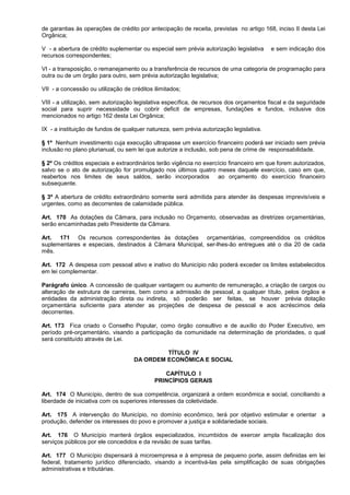 de garantias às operações de crédito por antecipação de receita, previstas no artigo 168, inciso II desta Lei
Orgânica;

V - a abertura de crédito suplementar ou especial sem prévia autorização legislativa     e sem indicação dos
recursos correspondentes;

VI - a transposição, o remanejamento ou a transferência de recursos de uma categoria de programação para
outra ou de um órgão para outro, sem prévia autorização legislativa;

VII - a concessão ou utilização de créditos ilimitados;

VIII - a utilização, sem autorização legislativa específica, de recursos dos orçamentos fiscal e da seguridade
social para suprir necessidade ou cobrir deficit de empresas, fundações e fundos, inclusive dos
mencionados no artigo 162 desta Lei Orgânica;

IX - a instituição de fundos de qualquer natureza, sem prévia autorização legislativa.

§ 1º Nenhum investimento cuja execução ultrapasse um exercício financeiro poderá ser iniciado sem prévia
inclusão no plano plurianual, ou sem lei que autorize a inclusão, sob pena de crime de responsabilidade.

§ 2º Os créditos especiais e extraordinários terão vigência no exercício financeiro em que forem autorizados,
salvo se o ato de autorização for promulgado nos últimos quatro meses daquele exercício, caso em que,
reabertos nos limites de seus saldos, serão incorporados            ao orçamento do exercício financeiro
subsequente.

§ 3º A abertura de crédito extraordinário somente será admitida para atender às despesas imprevisíveis e
urgentes, como as decorrentes de calamidade pública.

Art. 170 As dotações da Câmara, para inclusão no Orçamento, observadas as diretrizes orçamentárias,
serão encaminhadas pelo Presidente da Câmara.

Art. 171 Os recursos correspondentes às dotações orçamentárias, compreendidos os créditos
suplementares e especiais, destinados à Câmara Municipal, ser-lhes-ão entregues até o dia 20 de cada
mês.

Art. 172 A despesa com pessoal ativo e inativo do Município não poderá exceder os limites estabelecidos
em lei complementar.

Parágrafo único. A concessão de qualquer vantagem ou aumento de remuneração, a criação de cargos ou
alteração de estrutura de carreiras, bem como a admissão de pessoal, a qualquer título, pelos órgãos e
entidades da administração direta ou indireta, só poderão ser feitas, se houver prévia dotação
orçamentária suficiente para atender as projeções de despesa de pessoal e aos acréscimos dela
decorrentes.

Art. 173 Fica criado o Conselho Popular, como órgão consultivo e de auxílio do Poder Executivo, em
período pré-orçamentário, visando a participação da comunidade na determinação de prioridades, o qual
será constituído através de Lei.

                                             TÍTULO IV
                                    DA ORDEM ECONÔMICA E SOCIAL

                                               CAPÍTULO I
                                            PRINCÍPIOS GERAIS

Art. 174 O Município, dentro de sua competência, organizará a ordem econômica e social, conciliando a
liberdade de iniciativa com os superiores interesses da coletividade.

Art. 175 A intervenção do Município, no domínio econômico, terá por objetivo estimular e orientar a
produção, defender os interesses do povo e promover a justiça e solidariedade sociais.

Art. 176 O Município manterá órgãos especializados, incumbidos de exercer ampla fiscalização dos
serviços públicos por ele concedidos e da revisão de suas tarifas.

Art. 177 O Município dispensará à microempresa e à empresa de pequeno porte, assim definidas em lei
federal, tratamento jurídico diferenciado, visando a incentivá-las pela simplificação de suas obrigações
administrativas e tributárias.
 
