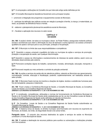 § 1º A composição e atribuições do Conselho de que trata este artigo serão definidas por lei.

§ 2º O Conselho Municipal de Assistência Social terá como principais funções:

I - promover a integração dos programas e equipamentos sociais do Município;

II - participar da definição das políticas sociais em relação à proteção à família, à criança, à maternidade, ao
idoso, ao portador de deficiência física e mental;

III - elaborar o planejamento plurianual de assistência social do Município;

IV - fiscalizar a aplicação dos recursos no setor social.

                                                 CAPÍTULO V
                                                  DA SAÚDE

Art. 186 A saúde é direito de todos os munícipes e dever do Poder Público, assegurada mediante políticas
sociais e econômicas que visem a eliminação do risco de doenças e outros agravos e ao acesso universal e
igualitário às ações e serviços para a sua promoção, proteção e recuperação.

Art. 187 O Município no limite das suas responsabilidades e competência:

§ 1º Garantirá o acesso universal e igualitário de todos os munícipes às ações e serviços de promoção,
proteção e recuperação da saúde, sem qualquer discriminação.

§ 2º Garantirá o acesso às informações e esclarecimentos de interesse da saúde coletiva, assim como as
atividades desenvolvidas pelo sistema.

§ 3º Promoverá condições dignas de trabalho, saneamento, moradia, alimentação, educação, transporte e
lazer.

§ 4º Promoverá respeito ao meio ambiente e controle da poluição ambiental.

Art. 188 As ações e serviços de saúde são de relevância pública, cabendo ao Município seu gerenciamento,
normatização, controle, execução e fiscalização, podendo, suplementarmente, ser realizados através do
setor privado.

Art. 189 O Município fixará normas de incentivo a doações de órgãos, tecidos e substâncias humanas para
fins de transplante, pesquisa e tratamento.

Art. 190 Ficam criados a Conferência Municipal de Saúde, o Conselho Municipal de Saúde, os Conselhos
Locais de Saúde e os Conselhos Regionais de Saúde.
(EMENDA À LEI ORGÂNICA DO MUNICÍPIO N. 11, DE 13 DE NOVEMBRO DE 1996)

§ 1º A constituição, competências, atribuições e normas de funcionamento da Conferência Municipal de
Saúde e do Conselho Municipal de Saúde serão estabelecidas por lei; as dos Conselhos Locais de Saúde e
as dos Conselhos Regionais de Saúde serão definidas em decreto do Executivo.
(EMENDA À LEI ORGÂNICA DO MUNICÍPIO N. 11, DE 13 DE NOVEMBRO DE 1996)

§ 2º Os Conselhos Locais de Saúde e os Conselhos Regionais de Saúde ficarão subordinados ao
Conselho Municipal de Saúde.
(EMENDA À LEI ORGÂNICA DO MUNICÍPIO N. 11, DE 13 DE NOVEMBRO DE 1996)
Art. 191 O Sistema Único de Saúde, no âmbito municipal, será financiado com recursos do orçamento do
Município, do Estado, da União, da Seguridade Social e de outras fontes.

Parágrafo único. O conjunto dos recursos destinados às ações e serviços de saúde no Município
constituem o Fundo Municipal de Saúde.

Art. 192 É vedada a destinação de recursos públicos para auxílios ou subvenções a instituições privadas
com fins lucrativos.
 