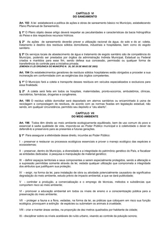 CAPÍTULO VI
                                             DO SANEAMENTO

Art. 193 A lei estabelecerá a política de ações e obras de saneamento básico no Município, estabelecendo
Plano Plurianual de Saneamento.

§ 1º O Plano objeto desse artigo deverá respeitar as peculiaridades e características da bacia hidrográfica
do Peixe e dos respectivos recursos hídricos.

§ 2º As ações de saneamento deverão prever a utilização racional da água, do solo e do ar; coleta,
tratamento e destino dos resíduos sólidos domiciliares, industriais e hospitalares, bem como do esgoto
sanitário.

§ 3º Os serviços locais de abastecimento de água e tratamento de esgoto sanitário são de competência do
Município, podendo ser prestados por órgãos da administração Indireta Municipal, Estadual ou Federal
criados e mantidos para esse fim, sendo defesa sua concessão, permissão ou qualquer forma de
transferência do controle para a iniciativa privada.
(EMENDA À LEI ORGÂNICA DO MUNICÍPIO N. 26, DE 29 DE MAIO DE 2002)

Art. 194 Os estabelecimentos geradores de resíduos sólidos hospitalares estão obrigados a proceder a sua
incineração em conformidade com as exigências dos órgãos competentes.

§ 1º O Município fará a coleta e transporte desses resíduos em veículos especializados e exclusivos para
essa finalidade.

§ 2º A coleta será feita em todos os hospitais, maternidades, pronto-socorros, ambulatórios, clínicas,
necrotérios, farmácias, drogarias e congêneres.

Art. 195 O resíduo sólido domiciliar será depositado em aterros sanitários ou encaminhado à usina de
reciclagem e compostagem de resíduos, de acordo com as normas fixadas em legislação estadual, não
sendo, em qualquer circunstância, permitido seu depósito a “céu aberto”.

                                              CAPÍTULO VII
                                            DO MEIO AMBIENTE

Art. 196 Todos têm direito ao meio ambiente ecologicamente equilibrado, bem de uso comum do povo e
essencial à sadia qualidade de vida, impondo-se ao Poder Público municipal e à coletividade o dever de
defendê-lo e preservá-lo para as presentes e futuras gerações.

§ 1º Para assegurar a efetividade desse direito, incumbe ao Poder Público:

I - preservar e restaurar os processos ecológicos essenciais e prover o manejo ecológico das espécies e
ecossistemas;

II - preservar, dentro do Município, a diversidade e a integridade do patrimônio genético do País, e fiscalizar
as entidades dedicadas à pesquisa e manipulação de material genético;

III - definir espaços territoriais e seus componentes a serem especialmente protegidos, sendo a alteração e
a supressão permitidas somente através de lei, vedada qualquer utilização que comprometa a integridade
dos atributos que justifiquem sua proteção;

IV - exigir, na forma da lei, para instalação de obra ou atividade potencialmente causadora de significativa
degradação do meio ambiente, estudo prévio de impacto ambiental, a que se dará publicidade;

V - controlar a produção, a comercialização e o emprego de técnicas, métodos e substâncias que
comportem risco ao meio ambiente;

VI - promover a educação ambiental em todos os níveis de ensino e a conscientização pública para a
preservação do meio ambiente;

VII - proteger a fauna e a flora, vedadas, na forma da lei, as práticas que coloquem em risco sua função
ecológica, provoquem a extinção de espécies ou submetam os animais à crueldade;

VIII - criar e manter áreas verdes, na proporção de dez metros quadrados por habitante da cidade;

IX - disciplinar sobre os níveis aceitáveis de ruído urbano, visando ao controle da poluição sonora;
 