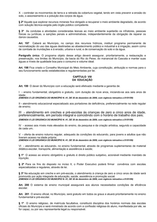 X - controlar os movimentos de terra e a retirada da cobertura vegetal, tendo em vista prevenir a erosão do
solo, o assoreamento e a poluição dos corpos de água.

§ 2º Aquele que explorar recursos minerais fica obrigado a recuperar o meio ambiente degradado, de acordo
com solução técnica exigida pelo órgão público competente.

§ 3º As condutas e atividades consideradas lesivas ao meio ambiente sujeitarão os infratores, pessoas
físicas ou jurídicas, a sanções penais e administrativas, independentemente da obrigação de reparar os
danos causados.

Art. 197 Caberá ao Município, no campo dos recursos hídricos, instituir programa permanente de
racionalização do uso das águas destinadas ao abastecimento público e industrial e à irrigação, assim como
de combate às inundações e à erosão, urbana e rural, e de conservação do solo e da água.

Parágrafo único. O programa objeto desse artigo deverá assegurar, prioritariamente, a restauração e
preservação, nos limites do Município, da bacia do Rio do Peixe, do manancial do Cascata e manter suas
águas a níveis de qualidade boa para o consumo e volume ideal.

Art. 198 Fica criado o Conselho Municipal do Meio Ambiente, cuja constituição, atribuição e normas para o
seu funcionamento serão estabelecidas e regulamentadas por lei.

                                                 CAPÍTULO VIII
                                                 DA EDUCAÇÃO

Art. 199 O dever do Município com a educação será efetivado mediante a garantia de:

I - ensino fundamental, obrigatório e gratuito, com duração de nove anos, iniciando-se aos seis anos de
idade;
(EMENDA À LEI ORGÂNICA DO MUNICÍPIO N. 41, DE 30 de dezembro de 2009, com vigência retroativa a 01/01/09)

II - atendimento educacional especializado aos portadores de deficiência, preferencialmente na rede regular
de ensino;

III - atendimento em creches e pré-escolas às crianças de zero a cinco anos de idade,
preferencialmente, em período integral e coincidindo com o horário de trabalho dos pais;
(EMENDA À LEI ORGÂNICA DO MUNICÍPIO N. 41, DE 30 de dezembro de 2009, com vigência retroativa a 01/01/09)

IV - acesso aos níveis mais elevados do ensino, da pesquisa e da criação artística, segundo a capacidade
de cada um;

V - oferta de ensino noturno regular, adequado às condições do educando, para jovens e adultos que não
tiveram acesso na idade própria;
(EMENDA À LEI ORGÂNICA DO MUNICÍPIO N. 41, DE 30 de dezembro de 2009, com vigência retroativa a 01/01/09)

VI - atendimento ao educando, no ensino fundamental, através de programas suplementares de material
didático-escolar, transporte, alimentação e assistência à saúde;

§ 1º O acesso ao ensino obrigatório e gratuito é direito público subjetivo, acionável mediante mandato de
injunção.

§ 2º Para os fins do disposto no inciso II, o Poder Executivo poderá firmar               convênios com escolas
especializadas e regulares, através de lei.

§ 3º Na educação em creche e em pré-escola, o atendimento à criança de zero a cinco anos de idade será
promovido por ação integrada de educação, saúde, assistência e promoção social.
(EMENDA À LEI ORGÂNICA DO MUNICÍPIO N. 41, DE 30 de dezembro de 2009, com vigência retroativa a 01/01/09)

Art. 200 O sistema de ensino municipal assegurará aos alunos necessitados condições de eficiência
escolar.

Art. 201 O ensino oficial, no Município, será gratuito em todos os graus e atuará prioritariamente no ensino
fundamental e pré-escolar.

§ 1º O ensino religioso, de matrícula facultativa, constituirá disciplina dos horários normais das escolas
oficiais do Município e será ministrado de acordo com a confissão religiosa do aluno, manifestada por ele, se
for capaz, ou por seu representante legal ou responsável.
 