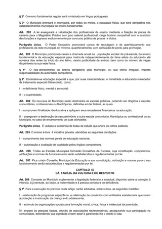 § 2º O ensino fundamental regular será ministrado em língua portuguesa.

§ 3º O Município orientará e estimulará, por todos os meios, a educação física, que será obrigatória nos
estabelecimentos municipais de ensino fundamental.

Art. 202 A lei assegurará a valorização dos profissionais de ensino mediante a fixação de planos de
carreira para o Magistério Público com piso salarial profissional, carga horária compatível com o exercício
das funções e ingresso exclusivamente por concurso público de provas e títulos.

Parágrafo único. O Poder Executivo promoverá cursos de reciclagem e de aperfeiçoamento aos
professores da rede municipal, no mínimo, quadrienalmente, com atribuição de ponto para promoção.

Art. 203 O Município promoverá censo e chamada anual da população escolar de pré-escola, do ensino
fundamental e de educação especial para matrícula independentemente da faixa etária do educando até
noventa dias antes do início do ano letivo, dando publicidade de ambos, bem como do número de vagas
disponíveis na sua rede física.

§ 1º   O não-oferecimento do ensino obrigatório pelo Município, ou sua oferta irregular, importa
responsabilidade da autoridade competente.

§ 2º Considera-se educação especial a que, por suas características, e ministrada a educando merecedor
de tratamento especial diferenciado, como:

I - o deficiente físico, mental e sensorial;

II - o superdotado.

Art. 204 Os recursos do Município serão destinados às escolas públicas, podendo ser dirigidos a escolas
comunitárias, confessionais ou filantrópicas, definidas em lei federal, as quais:

I - comprovem finalidade não-lucrativa e apliquem seus excedentes financeiros na educação;

II - assegurem a destinação de seu patrimônio a outra escola comunitária, filantrópica ou confessional ou ao
Município, no caso de encerramento de suas atividades.

Parágrafo único. É vedada a existência de bolsa de estudo que onere os cofres públicos.

Art. 205 O ensino é livre à iniciativa privada, atendidas as seguintes condições:

I - cumprimento das normas gerais de educação nacional;

II - autorização e avaliação de qualidade pelos órgãos competentes.

Art. 206 Todas as Escolas Municipais formarão Conselhos de Escolas, cuja constituição, competência,
atribuições e normas de funcionamento serão estabelecidas e regulamentadas por lei.

Art. 207 Fica criado Conselho Municipal de Educação e sua constituição, atribuição e normas para o seu
funcionamento serão estabelecidas e regulamentadas por lei.

                                             CAPÍTULO IX
                                DA FAMÍLIA, DA CULTURA E DO DESPORTO

Art. 208 Compete ao Município suplementar a legislação federal e a estadual, dispondo sobre a proteção à
infância, à juventude, ao idoso, à maternidade e à pessoa portadora de deficiência.

§ 1º Para a execução do previsto neste artigo, serão adotadas, entre outras, as seguintes medidas:

I - elaboração de programas específicos e celebração de convênios com entidades assistenciais que visem
à proteção e à educação da criança e do adolescente;

II - estímulo às organizações sociais para formação moral, cívica, física e intelectual da juventude;

III- amparo às pessoas idosas, através de associações representativas, assegurando sua participação na
comunidade, defendendo sua dignidade e bem-estar e garantindo-lhe o direito à vida;
 
