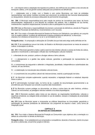 IV - a lei disporá sobre a adaptação dos logradouros públicos, dos edifícios de uso público e dos veículos de
transporte coletivo, a fim de garantir acesso adequado aos portadores de deficiências;

V - colaboração com a União, com o Estado e com outros Municípios, por meio de entidades
representativas, para adotar medidas concretas que solucionem os problemas dos menores desamparados
ou desajustados, através de processos adequados de permanente recuperação.

Art. 209 O Município responsabilizar-se-á pela criação de centros de convivência para idoso, de forma
descentralizada, obedecendo a uma filosofia de unidades não asilares, não o afastando de sua família,
mantendo-lhe o equilíbrio biopsicossocial, tornando-o ativo e participante na comunidade.

Art. 210 Cabe ao Município a responsabilidade de priorizar a prevenção da deficiência, através do Programa
Municipal da Prevenção da Deficiência, incrementando-o com recursos.

Art. 211 Fica criado o Conselho Municipal de Direitos da Pessoa com Deficiência, que definirá, em conjunto
com os órgãos públicos, a política de atendimento à pessoa portadora de deficiência, no Município.
(EMENDA À LEI ORGÂNICA DO MUNICÍPIO N. 36, DE 19 DE SETEMBRO DE 2007)

Parágrafo único. A composição e atribuições do Conselho de que trata este artigo serão definidas em lei.

Art. 212 É da competência comum da União, do Estado e do Município proporcionar os meios de acesso à
cultura, à educação e à ciência.

Art. 213 O Município garantirá a todos o pleno exercício dos direitos culturais e acesso às fontes da cultura,
apoiando e incentivando a valorização e difusão das manifestações culturais mediante:

I - a liberdade de criar, produzir, praticar e divulgar valores e bens culturais;

II - o planejamento e a gestão das ações culturais, garantida a participação de representantes da
comunidade;

III - o compromisso de resguardar e defender a integridade, pluralidade, independência e autenticidade das
culturas, em seu território;

IV - a colaboração na manutenção das entidades culturais locais;

V - o cumprimento de uma política cultural não intervencionista, visando a participação de todos.

§ 1º Ao Município compete suplementar, quando necessário, a legislação federal e a estadual, dispondo
sobre a cultura.

§ 2º À administração municipal cabe, na forma da lei, a gestão da documentação governamental e as
providências para franquear sua consulta a quantos dela necessitarem.

§ 3º Ao Município cumpre proteger os documentos, as obras e outros bens de valor histórico, artístico-
cultural, os monumentos, as paisagens naturais notáveis e os sítios arqueológicos.

Art. 214 O Município auxiliará, pelos meios ao seu alcance, as organizações beneficentes, culturais e
esportivas amadoras; as colegiais terão prioridade no uso de estádios, campos e instalações de propriedade
do Município.

Art. 215 Cabe ao Município apoiar e incrementar as práticas desportivas na comunidade, garantindo a
participação de pessoas portadoras de deficiências nos programas de esporte e lazer, como forma de
integração social.

                                               CAPÍTULO X
                                        DA DEFESA DO CONSUMIDOR

Art. 216 Fica criado o Sistema Municipal de Proteção ao Consumidor cujos objetivos são a orientação e a
defesa do consumidor no âmbito do Município.

Parágrafo único. A Lei estabelecerá sua composição e competência, devendo o Executivo, dentro do prazo
de cento e oitenta dias, encaminhar projeto à Câmara.
 