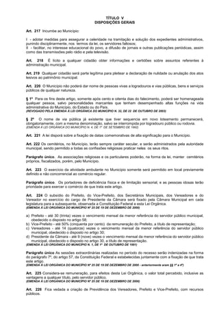 TÍTULO V
                                           DISPOSIÇÕES GERAIS

Art. 217 Incumbe ao Município:

I - adotar medidas para assegurar a celeridade na tramitação e solução dos expedientes administrativos,
punindo disciplinarmente, nos termos da lei, os servidores faltosos;
II - facilitar, no interesse educacional do povo, a difusão de jornais e outras publicações periódicas, assim
como das transmissões pelo rádio e pela televisão.

Art. 218 É lícito a qualquer cidadão obter informações e certidões sobre assuntos referentes à
administração municipal.

Art. 219 Qualquer cidadão será parte legítima para pleitear a declaração de nulidade ou anulação dos atos
lesivos ao patrimônio municipal.

Art. 220 O Município não poderá dar nome de pessoas vivas a logradouros e vias públicas, bens e serviços
públicos de qualquer natureza.

§ 1º Para os fins deste artigo, somente após cento e oitenta dias do falecimento, poderá ser homenageada
qualquer pessoa, salvo personalidades marcantes que tenham desempenhado altas funções na vida
administrativa do Município, do Estado ou do País.
(REVOGADO PELA EMENDA À LEI ORGÂNICA DO MUNICÍPIO N. 32, DE 22 DE OUTUBRO DE 2003)

§ 2º O nome de via pública já existente que tiver sequencia em novo loteamento permanecerá,
obrigatoriamente, com a mesma denominação, salvo se interrompida por logradouro público ou rodovia.
(EMENDA À LEI ORGÂNICA DO MUNICÍPIO N. 4, DE 1º DE SETEMBRO DE 1992)

Art. 221 A lei disporá sobre a fixação de datas comemorativas de alta significação para o Município.

Art. 222 Os cemitérios, no Município, terão sempre caráter secular, e serão administrados pela autoridade
municipal, sendo permitido a todas as confissões religiosas praticar neles os seus ritos.

Parágrafo único. As associações religiosas e os particulares poderão, na forma da lei, manter cemitérios
próprios, fiscalizados, porém, pelo Município.

Art. 223 O exercício da atividade ambulante no Município somente será permitido em local previamente
definido e não concorrencial ao comércio regular.

Parágrafo único. Os portadores de deficiência física e de limitação sensorial, e as pessoas idosas terão
prioridade para exercer o comércio de que trata este artigo.

Art. 224 O subsídio do Prefeito, do Vice-Prefeito, dos Secretários Municipais, dos Vereadores e do
Vereador no exercício do cargo de Presidente da Câmara será fixado pela Câmara Municipal em cada
legislatura para a subsequente, observada a Constituição Federal e esta Lei Orgânica.
(EMENDA À LEI ORGÂNICA DO MUNICÍPIO Nº 25 DE 19 DE DEZEMBRO DE 2000)

a) Prefeito - até 30 (trinta) vezes o vencimento mensal da menor referência do servidor público municipal,
   obedecido o disposto no artigo 58;
b) Vice-Prefeito - até 50% (cinquenta por cento) da remuneração do Prefeito, a título de representação;
c) Vereadores - até 14 (quatorze) vezes o vencimento mensal da menor referência do servidor público
   municipal, obedecido o disposto no artigo 30;
d) Presidente da Câmara - até 9 (nove) vezes o vencimento mensal da menor referência do servidor público
   municipal, obedecido o disposto no artigo 30, a título de representação.
(EMENDA À LEI ORGÂNICA DO MUNICÍPIO N. 1, DE 1º DE OUTUBRO DE 1991)

Parágrafo único As sessões extraordinárias realizadas no período do recesso serão indenizadas na forma
do parágrafo 7º, do artigo 57, da Constituição Federal e estabelecidas juntamente com a fixação de que trata
este artigo.
(EMENDA À LEI ORGÂNICA DO MUNICÍPIO Nº 25 DE 19 DE DEZEMBRO DE 2000 - anteriormente eram §§ 1º a 4º)

Art. 225 Considera-se remuneração, para efeitos desta Lei Orgânica, o valor total percebido, inclusive as
vantagens a qualquer título, pelo servidor público.
(EMENDA À LEI ORGÂNICA DO MUNICÍPIO Nº 25 DE 19 DE DEZEMBRO DE 2000)

Art. 226 Fica vedada a criação de Previdência dos Vereadores, Prefeito e Vice-Prefeito, com recursos
públicos.
 