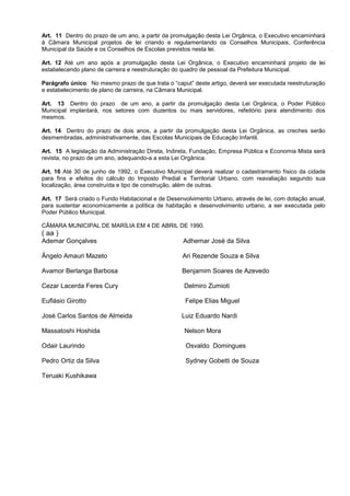 Art. 11 Dentro do prazo de um ano, a partir da promulgação desta Lei Orgânica, o Executivo encaminhará
à Câmara Municipal projetos de lei criando e regulamentando os Conselhos Municipais, Conferência
Municipal da Saúde e os Conselhos de Escolas previstos nesta lei.

Art. 12 Até um ano após a promulgação desta Lei Orgânica, o Executivo encaminhará projeto de lei
estabelecendo plano de carreira e reestruturação do quadro de pessoal da Prefeitura Municipal.

Parágrafo único. No mesmo prazo de que trata o “caput” deste artigo, deverá ser executada reestruturação
e estabelecimento de plano de carreira, na Câmara Municipal.

Art. 13 Dentro do prazo de um ano, a partir da promulgação desta Lei Orgânica, o Poder Público
Municipal implantará, nos setores com duzentos ou mais servidores, refeitório para atendimento dos
mesmos.

Art. 14 Dentro do prazo de dois anos, a partir da promulgação desta Lei Orgânica, as creches serão
desmembradas, administrativamente, das Escolas Municipais de Educação Infantil.

Art. 15 A legislação da Administração Direta, Indireta, Fundação, Empresa Pública e Economia Mista será
revista, no prazo de um ano, adequando-a a esta Lei Orgânica.

Art. 16 Até 30 de junho de 1992, o Executivo Municipal deverá realizar o cadastramento físico da cidade
para fins e efeitos do cálculo do Imposto Predial e Territorial Urbano, com reavaliação segundo sua
localização, área construída e tipo de construção, além de outras.

Art. 17 Será criado o Fundo Habitacional e de Desenvolvimento Urbano, através de lei, com dotação anual,
para sustentar economicamente a política de habitação e desenvolvimento urbano, a ser executada pelo
Poder Público Municipal.

CÂMARA MUNICIPAL DE MARÍLIA EM 4 DE ABRIL DE 1990.
( aa )
Ademar Gonçalves                                   Adhemar José da Silva

Ângelo Amauri Mazeto                               Ari Rezende Souza e Silva

Avamor Berlanga Barbosa                            Benjamim Soares de Azevedo

Cezar Lacerda Feres Cury                            Delmiro Zumioti

Euflásio Girotto                                    Felipe Elias Miguel

José Carlos Santos de Almeida                      Luiz Eduardo Nardi

Massatoshi Hoshida                                  Nelson Mora

Odair Laurindo                                      Osvaldo Domingues

Pedro Ortiz da Silva                                Sydney Gobetti de Souza

Teruaki Kushikawa
 