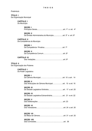 Í N D I C E

Preâmbulo

TÍTULO I
Da Organização Municipal

       CAPÍTULO I
       Do Município

                 SEÇÃO I
                 Princípios Gerais......................................................art. 1º a art. 4º

                 SEÇÃO II
                 Da Divisão Administrativa do Município...................art. 5º e art. 6º

       CAPÍTULO II
       Da Competência do Município

                 SEÇÃO I
                 Da Competência Privativa......................................art. 7º

                 SEÇÃO II
                 Da Competência Comum.........................................art. 8º

       CAPÍTULO III
             Das Vedações..........................................................art. 9º

TÍTULO II
Da Organização dos Poderes

       CAPÍTULO I
       Do Poder Legislativo

                 SEÇÃO I
                 Da Câmara Municipal..............................................art. 10 a art. 14

                 SEÇÃO II
                 Das Atribuições da Câmara Municipal.....................art. 15 e art. 16

                 SEÇÃO III
                 Da Sessão Legislativa Ordinária..............................art. 17 a art. 20

                 SEÇÃO IV
                 Da Sessão Legislativa Extraordinária......................art. 21 e art. 22

                 SEÇÃO V
                 Das Deliberações ....................................................art. 23

                 SEÇÃO VI
                 Dos Vereadores........................................................art. 24 a art. 30


                 SEÇÃO VII
                 Da Mesa da Câmara.................................................art. 31 a art. 35

                 SEÇÃO VIII
                 Das Comissões.........................................................art. 36
 