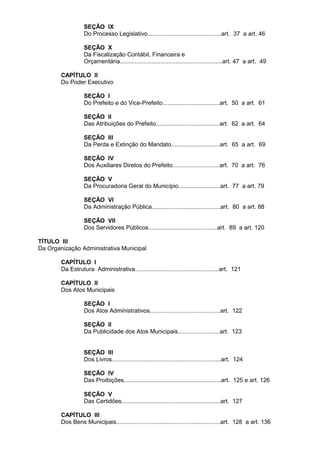 SEÇÃO IX
                  Do Processo Legislativo............................................art. 37 a art. 46

                  SEÇÃO X
                  Da Fiscalização Contábil, Financeira e
                  Orçamentária.............................................................art. 47 a art. 49

        CAPÍTULO II
        Do Poder Executivo

                  SEÇÃO I
                  Do Prefeito e do Vice-Prefeito..................................art. 50 a art. 61

                  SEÇÃO II
                  Das Atribuições do Prefeito......................................art. 62 a art. 64

                  SEÇÃO III
                  Da Perda e Extinção do Mandato.............................art. 65 a art. 69

                  SEÇÃO IV
                  Dos Auxiliares Diretos do Prefeito............................art. 70 a art. 76

                  SEÇÃO V
                  Da Procuradoria Geral do Município.........................art. 77 a art. 79

                  SEÇÃO VI
                  Da Administração Pública.........................................art. 80 a art. 88

                  SEÇÃO VII
                  Dos Servidores Públicos.........................................art. 89 a art. 120

TÍTULO III
Da Organização Administrativa Municipal

        CAPÍTULO I
        Da Estrutura Administrativa..................................................art. 121

        CAPÍTULO II
        Dos Atos Municipais

                  SEÇÃO I
                  Dos Atos Administrativos..........................................art. 122

                  SEÇÃO II
                  Da Publicidade dos Atos Municipais.........................art. 123


                  SEÇÃO III
                  Dos Livros.................................................................art. 124

                  SEÇÃO IV
                  Das Proibições..........................................................art. 125 e art. 126

                  SEÇÃO V
                  Das Certidões...........................................................art. 127

        CAPÍTULO III
        Dos Bens Municipais..............................................................art. 128 a art. 136
 
