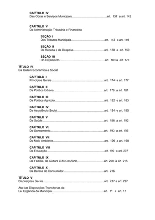 CAPÍTULO IV
           Das Obras e Serviços Municipais...........................................art. 137 a art. 142


           CAPÍTULO V
           Da Administração Tributária e Financeira

                      SEÇÃO I
                      Dos Tributos Municipais.........................................art. 143 a art. 149

                      SEÇÃO II
                      Da Receita e da Despesa......................................art. 150 a art. 159

                      SEÇÃO III
                      Do Orçamento........................................................art. 160 a art. 173

TÍTULO IV
Da Ordem Econômica e Social

           CAPÍTULO I
           Princípios Gerais.................................................................art. 174 a art. 177

           CAPÍTULO II
           Da Política Urbana..............................................................art. 178 a art. 181

           CAPÍTULO III
           Da Política Agrícola.............................................................art. 182 e art. 183

           CAPÍTULO IV
           Da Assistência Social..........................................................art. 184 e art. 185

           CAPÍTULO V
           Da Saúde............................................................................art. 186 a art. 192

           CAPÍTULO VI
           Do Saneamento..................................................................art. 193 a art. 195

           CAPÍTULO VII
           Do Meio Ambiente...............................................................art. 196 a art. 198

           CAPÍTULO VIII
           Da Educação.......................................................................art. 199 a art. 207

           CAPÍTULO IX
           Da Família, da Cultura e do Desporto.................................art. 208 a art. 215

           CAPÍTULO X
           Da Defesa do Consumidor..................................................art. 216

TÍTULO V
Disposições Gerais...........................................................................art. 217 a art. 227

Ato das Disposições Transitórias da
Lei Orgânica do Município................................................................art. 1º a art. 17
 