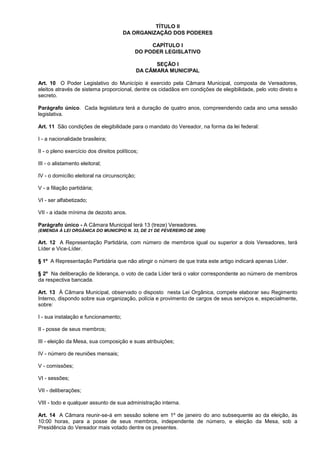 TÍTULO II
                                       DA ORGANIZAÇÃO DOS PODERES

                                                 CAPÍTULO I
                                            DO PODER LEGISLATIVO

                                                     SEÇÃO I
                                               DA CÂMARA MUNICIPAL

Art. 10 O Poder Legislativo do Município é exercido pela Câmara Municipal, composta de Vereadores,
eleitos através de sistema proporcional, dentre os cidadãos em condições de elegibilidade, pelo voto direto e
secreto.

Parágrafo único. Cada legislatura terá a duração de quatro anos, compreendendo cada ano uma sessão
legislativa.

Art. 11 São condições de elegibilidade para o mandato do Vereador, na forma da lei federal:

I - a nacionalidade brasileira;

II - o pleno exercício dos direitos políticos;

III - o alistamento eleitoral;

IV - o domicílio eleitoral na circunscrição;

V - a filiação partidária;

VI - ser alfabetizado;

VII - a idade mínima de dezoito anos.

Parágrafo único - A Câmara Municipal terá 13 (treze) Vereadores.
(EMENDA À LEI ORGÂNICA DO MUNICÍPIO N. 33, DE 21 DE FEVEREIRO DE 2006)

Art. 12 A Representação Partidária, com número de membros igual ou superior a dois Vereadores, terá
Líder e Vice-Líder.

§ 1º A Representação Partidária que não atingir o número de que trata este artigo indicará apenas Líder.

§ 2º Na deliberação de liderança, o voto de cada Líder terá o valor correspondente ao número de membros
da respectiva bancada.

Art. 13 À Câmara Municipal, observado o disposto nesta Lei Orgânica, compete elaborar seu Regimento
Interno, dispondo sobre sua organização, polícia e provimento de cargos de seus serviços e, especialmente,
sobre:

I - sua instalação e funcionamento;

II - posse de seus membros;

III - eleição da Mesa, sua composição e suas atribuições;

IV - número de reuniões mensais;

V - comissões;

VI - sessões;

VII - deliberações;

VIII - todo e qualquer assunto de sua administração interna.

Art. 14 A Câmara reunir-se-á em sessão solene em 1º de janeiro do ano subsequente ao da eleição, às
10:00 horas, para a posse de seus membros, independente de número, e eleição da Mesa, sob a
Presidência do Vereador mais votado dentre os presentes.
 