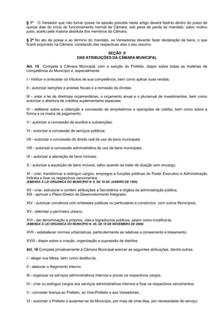 § 1º O Vereador que não tomar posse na sessão prevista neste artigo deverá fazê-lo dentro do prazo de
quinze dias do início do funcionamento normal da Câmara, sob pena de perda do mandato, salvo motivo
justo, aceito pela maioria absoluta dos membros da Câmara.

§ 2º No ato da posse e ao término do mandato, os Vereadores deverão fazer declaração de bens, o que
ficará arquivado na Câmara, constando das respectivas atas o seu resumo.

                                              SEÇÃO II
                                DAS ATRIBUIÇÕES DA CÂMARA MUNICIPAL

Art. 15 Compete à Câmara Municipal, com a sanção do Prefeito, dispor sobre todas as matérias de
competência do Município e, especialmente:

I - instituir e arrecadar os tributos de sua competência, bem como aplicar suas rendas;

II - autorizar isenções e anistias fiscais e a remissão de dívidas;

III - votar a lei de diretrizes orçamentárias, o orçamento anual e o plurianual de investimentos, bem como
autorizar a abertura de créditos suplementares especiais;

IV - deliberar sobre a obtenção e concessão de empréstimos e operações de crédito, bem como sobre a
forma e os meios de pagamento;

V - autorizar a concessão de auxílios e subvenções;

VI - autorizar a concessão de serviços públicos;

VII - autorizar a concessão do direito real de uso de bens municipais;

VIII - autorizar a concessão administrativa de uso de bens municipais;

IX - autorizar a alienação de bens imóveis;

X - autorizar a aquisição de bens imóveis, salvo quando se tratar de doação sem encargo;

XI - criar, transformar e extinguir cargos, empregos e funções públicas do Poder Executivo e Administração
Indireta e fixar os respectivos vencimentos;
(EMENDA À LEI ORGÂNICA DO MUNICÍPIO N. 8, DE 19 DE JANEIRO DE 1995)

XII - criar, estruturar e conferir atribuições a Secretários e órgãos da administração pública;
XIII - aprovar o Plano Diretor de Desenvolvimento Integrado;

XIV - autorizar convênios com entidades públicas ou particulares e consórcios com outros Municípios;

XV - delimitar o perímetro urbano;

XVI - dar denominação a próprios, vias e logradouros públicos, assim como modificá-la;
(EMENDA À LEI ORGÂNICA DO MUNICÍPIO N. 40, DE 19 DE NOVEMBRO DE 2009)

XVII - estabelecer normas urbanísticas, particularmente as relativas a zoneamento e loteamento;

XVIII - dispor sobre a criação, organização e supressão de distritos.

Art. 16 Compete privativamente à Câmara Municipal exercer as seguintes atribuições, dentre outras:

I - eleger sua Mesa, bem como destituí-la;

II - elaborar o Regimento Interno;

III - organizar os serviços administrativos internos e prover os respectivos cargos;

IV - criar ou extinguir cargos dos serviços administrativos internos e fixar os respectivos vencimentos;

V - conceder licença ao Prefeito, ao Vice-Prefeito e aos Vereadores;

VI - autorizar o Prefeito a ausentar-se do Município, por mais de vinte dias, por necessidade de serviço;
 