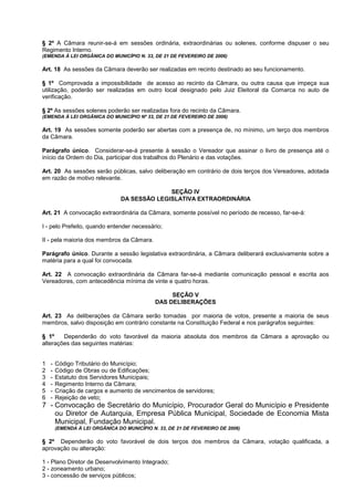 § 2º A Câmara reunir-se-á em sessões ordinária, extraordinárias ou solenes, conforme dispuser o seu
Regimento Interno.
(EMENDA À LEI ORGÂNICA DO MUNICÍPIO N. 33, DE 21 DE FEVEREIRO DE 2006)

Art. 18 As sessões da Câmara deverão ser realizadas em recinto destinado ao seu funcionamento.

§ 1º Comprovada a impossibilidade de acesso ao recinto da Câmara, ou outra causa que impeça sua
utilização, poderão ser realizadas em outro local designado pelo Juiz Eleitoral da Comarca no auto de
verificação.

§ 2º As sessões solenes poderão ser realizadas fora do recinto da Câmara.
(EMENDA À LEI ORGÂNICA DO MUNICÍPIO Nº 33, DE 21 DE FEVEREIRO DE 2006)

Art. 19 As sessões somente poderão ser abertas com a presença de, no mínimo, um terço dos membros
da Câmara.

Parágrafo único. Considerar-se-á presente à sessão o Vereador que assinar o livro de presença até o
início da Ordem do Dia, participar dos trabalhos do Plenário e das votações.

Art. 20 As sessões serão públicas, salvo deliberação em contrário de dois terços dos Vereadores, adotada
em razão de motivo relevante.

                                              SEÇÃO IV
                                DA SESSÃO LEGISLATIVA EXTRAORDINÁRIA

Art. 21 A convocação extraordinária da Câmara, somente possível no período de recesso, far-se-á:

I - pelo Prefeito, quando entender necessário;

II - pela maioria dos membros da Câmara.

Parágrafo único. Durante a sessão legislativa extraordinária, a Câmara deliberará exclusivamente sobre a
matéria para a qual foi convocada.

Art. 22 A convocação extraordinária da Câmara far-se-á mediante comunicação pessoal e escrita aos
Vereadores, com antecedência mínima de vinte e quatro horas.

                                                  SEÇÃO V
                                             DAS DELIBERAÇÕES

Art. 23 As deliberações da Câmara serão tomadas por maioria de votos, presente a maioria de seus
membros, salvo disposição em contrário constante na Constituição Federal e nos parágrafos seguintes:

§ 1º    Dependerão do voto favorável da maioria absoluta dos membros da Câmara a aprovação ou
alterações das seguintes matérias:


1   -   Código Tributário do Município;
2   -   Código de Obras ou de Edificações;
3   -   Estatuto dos Servidores Municipais;
4   -   Regimento Interno da Câmara;
5   -   Criação de cargos e aumento de vencimentos de servidores;
6   -   Rejeição de veto;
7 - Convocação de Secretário do Município, Procurador Geral do Município e Presidente
    ou Diretor de Autarquia, Empresa Pública Municipal, Sociedade de Economia Mista
    Municipal, Fundação Municipal.
        (EMENDA À LEI ORGÂNICA DO MUNICÍPIO N. 33, DE 21 DE FEVEREIRO DE 2006)

§ 2º Dependerão do voto favorável de dois terços dos membros da Câmara, votação qualificada, a
aprovação ou alteração:

1 - Plano Diretor de Desenvolvimento Integrado;
2 - zoneamento urbano;
3 - concessão de serviços públicos;
 
