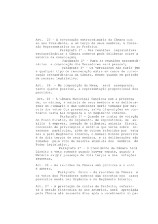 Art. 23 - A convocação extraordinária da Câmara cabe
ao seu Presidente, a um terço de seus membros, à Comis-
são Representativa ou ao Prefeito.
             Parágrafo 1º - Nas reuniões legislativas
extraordinárias a Câmara somente pode deliberar sobre a
matéria da convocação;
              Parágrafo 2º - Para as reuniões extraordi-
nárias a convocação dos Vereadores será pessoal;
              Parágrafo 3º - Os Vereadores não farão jus
a qualquer tipo de remuneração extra em casos de convo-
cação extraordinária da Câmara, mesmo quando em período
de recesso legislativo.

Art. 24 - Na composição da Mesa, será assegurada,
tanto quanto possível, a representação proporcional dos
partidos.

 Art. 25 - A Câmara Municipal funciona com a presença
de, no mínimo, a maioria de seus membros e as delibera-
ções do Plenário e das Comissões serão tomadas por mai-
oria dos votos dos presentes, salvo disposições em con-
trário nesta Lei Orgânica e no Regimento Interno.
              Parágrafo 1º - Quando se tratar de votação
do Plano Diretor, do orçamento, de empréstimos, de au-
xílio à empresa, isenção de tributos, anistia fiscal,
concessão de privilégios e matéria que verse sobre in-
teresse particular, além de outros referidos por esta
Lei e pelo Regimento Interno, o número mínimo prescrito
é de dois terços de seus membros, e as deliberações são
tomadas pelo voto da maioria absoluta dos membros do
Poder Legislativo.
             Parágrafo 2º - O Presidente da Câmara terá
Direito a voto somente quando houver empate, quando a
Matéria exigir presença de dois terços e nas votações
secretas.

Art. 26 - As reuniões da Câmara são públicas e o voto
é aberto.
            Parágrafo Único - As reuniões da Câmara e
os votos dos Vereadores somente são secretos nos casos
previstos nesta Lei Orgânica e no Regimento Interno.

Art. 27 - A prestação de contas do Prefeito, referen-
te à gestão financeira do ano anterior, será apreciada
pela Câmara até sessenta dias após o recebimento do pa-
 