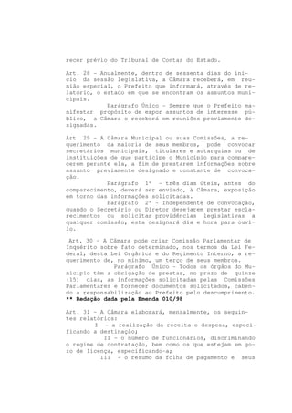 recer prévio do Tribunal de Contas do Estado.

Art. 28 - Anualmente, dentro de sessenta dias do iní-
cio da sessão legislativa, a Câmara receberá, em reu-
nião especial, o Prefeito que informará, através de re-
latório, o estado em que se encontram os assuntos muni-
cipais.
            Parágrafo Único - Sempre que o Prefeito ma-
nifestar propósito de expor assuntos de interesse pú-
blico, a Câmara o receberá em reuniões previamente de-
signadas.

Art. 29 - A Câmara Municipal ou suas Comissões, a re-
querimento da maioria de seus membros, pode convocar
secretários municipais, titulares e autarquias ou de
instituições de que participe o Município para compare-
cerem perante ela, a fim de prestarem informações sobre
assunto previamente designado e constante de convoca-
ção.
            Parágrafo 1º - três dias úteis, antes do
comparecimento, deverá ser enviado, à Câmara, exposição
em torno das informações solicitadas.
            Parágrafo 2º - Independente de convocação,
quando o Secretário ou Diretor desejarem prestar escla-
recimentos ou solicitar providências legislativas a
qualquer comissão, esta designará dia e hora para ouvi-
lo.

 Art. 30 - A Câmara pode criar Comissão Parlamentar de
Inquérito sobre fato determinado, nos termos da Lei Fe-
deral, desta Lei Orgânica e do Regimento Interno, a re-
querimento de, no mínimo, um terço de seus membros.
              Parágrafo Único - Todos os órgãos do Mu-
nicípio têm a obrigação de prestar, no prazo de quinze
(15) dias, as informações solicitadas pelas Comissões
Parlamentares e fornecer documentos solicitados, caben-
do a responsabilização ao Prefeito pelo descumprimento.
** Redação dada pela Emenda 010/98

Art. 31 - A Câmara elaborará, mensalmente, os seguin-
tes relatórios:
        I - a realização da receita e despesa, especi-
ficando a destinação;
           II - o número de funcionários, discriminando
o regime de contratação, bem como os que estejam em go-
zo de licença, especificando-a;
          III - o resumo da folha de pagamento e seus
 