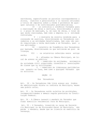 servidores, especificando as parcelas correspondentes a
ativos, inativos e pensionistas e os valores retirados
a título de impostos sobre a renda e proventos de qual-
quer natureza e de contribuições previdenciárias;
            IV - os contratos e convênios firmados para
a realização de obras e serviços, discriminados o preço
e o prazo de execução, e, em caso de obras, o local em
que serão realizadas, bem como a empresa ou a entidade
contratada;
             V - o montante da receita recebida para a
concessão de auxílios, discriminando os Vereadores con-
cedentes e as entidades beneficiadas, bem como não sen-
do requisitada a verba destinada a um Vereador, qual a
sua aplicação;
            VI - relatório de freqüência dos Vereadores
por bancada, discriminando os que estiverem em gozo de
licença;
          VII - os relatórios referidos neste artigo
serão:
               A - afixados na Câmara Municipal, em lo-
cal de acesso ao público;
                B - remetidos às entidades, movimentos
da sociedade civil organizada, conselhos e associações
de classe que os solicitarem;
               C - remetidos às lideranças partidárias
com assento na Casa, bem como a qualquer Vereador que
os solicitar.

                      SEÇÃO   II

                Dos    Vereadores

Art. 32 - Os Vereadores têm livre acesso aos órgãos
da administração direta ou indireta do Município, mesmo
sem prévio aviso.

Art. 33 - Os Vereadores estão sujeitos às proibições,
incompatibilidades e demais regras previstas na Consti-
tuição Federal.

Art. 34 - A Câmara cassará o mandato do Vereador que
fixar domicílio residencial fora do Município.

 Art. 35 - O Vereador, investido no cargo de Secretá-
rio Municipal ou de Procurador-Geral do Município, não
perde o mandato, desde que se licencie do exercício da
vereança.
 