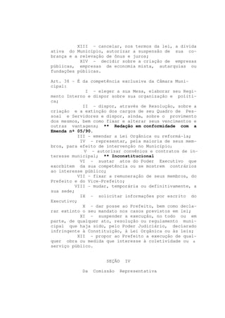 XIII - cancelar, nos termos da lei, a dívida
ativa do Município, autorizar a suspensão de sua co-
brança e a relevação de ônus e juros;
           XIV - decidir sobre a criação de empresas
públicas, empresas de economia mista, autarquias ou
fundações públicas.

Art. 38 - É da competência exclusiva da Câmara Muni-
cipal:
             I - eleger a sua Mesa, elaborar seu Regi-
mento Interno e dispor sobre sua organização e políti-
ca;
            II - dispor, através de Resolução, sobre a
criação e a extinção dos cargos de seu Quadro de Pes-
soal e Servidores e dispor, ainda, sobre o provimento
dos mesmos, bem como fixar e alterar seus vencimentos e
outras vantagens; ** Redação em conformidade com a
Emenda nº 05/90.
          III - emendar a Lei Orgânica ou reformá-la;
           IV - representar, pela maioria de seus mem-
bros, para efeito de intervenção no Município;
            V - autorizar convênios e contratos de in-
teresse municipal; ** Inconstitucional
           VI - sustar atos do Poder Executivo que
exorbitem da sua competência ou se mostrem contrários
ao interesse público;
          VII - fixar a remuneração de seus membros, do
Prefeito e do Vice-Prefeito;
         VIII - mudar, temporária ou definitivamente, a
sua sede;
           IX - solicitar informações por escrito do
Executivo;
            X - dar posse ao Prefeito, bem como decla-
rar extinto o seu mandato nos casos previstos em lei;
           XI - suspender a execução, no todo ou em
parte, de qualquer ato, resolução ou regulamento muni-
cipal que haja sido, pelo Poder Judiciário, declarado
infringente à Constituição, à Lei Orgânica ou às leis;
          XII - propor ao Prefeito a execução de qual-
quer obra ou medida que interesse à coletividade ou a
serviço público.


                    SEÇÃO     IV

           Da   Comissão    Representativa
 