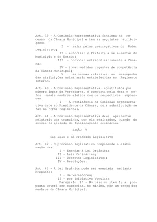 Art. 39 - A Comissão Representativa funciona no re-
cesso da Câmara Municipal e tem as seguintes atribui-
ções:
              I - zelar pelas prerrogativas do Poder
Legislativo;
             II - autorizar o Prefeito a se ausentar do
Município e do Estado;
            III - convocar extraordinariamente a Câma-
ra;
             IV - tomar medidas urgentes de competência
da Câmara Municipal;
              V - as normas relativas ao desempenho
das atribuições acima serão estabelecidas no Regimento
Interno.

Art. 40 - A Comissão Representativa, constituída por
número ímpar de Vereadores, é comporta pela Mesa e pe-
los demais membros eleitos com os respectivos suplen-
tes.
             I - A Presidência da Comissão Representa-
tiva cabe ao Presidente da Câmara, cuja substituição se
faz na norma regimental.

Art. 41 - A Comissão Representativa deve apresentar
relatório dos trabalhos, por ela realizados, quando do
início do período de funcionamento ordinário.

                   SEÇÃO   V

        Das Leis e do Processo Legislativo

Art. 42 - O processo legislativo compreende a elabo-
ração de:
             I - Emendas à Lei Orgânica;
            II - Leis Ordinárias;
           III - Decretos Legislativos;
            IV - Resoluções.

Art. 43 - A Lei Orgânica pode ser emendada mediante
proposta:
             I - de Vereadores;
            II - por iniciativa popular;
             Parágrafo 1º - No caso do item I, a pro-
posta deverá ser subscrita, no mínimo, por um terço dos
membros da Câmara Municipal.
 