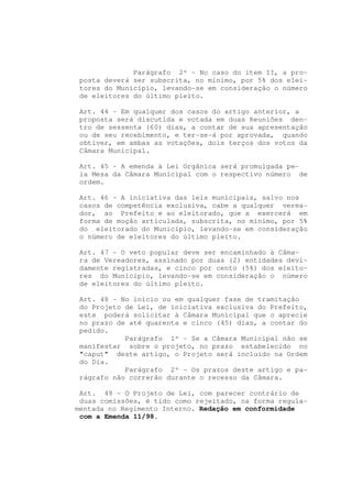 Parágrafo 2º - No caso do item II, a pro-
 posta deverá ser subscrita, no mínimo, por 5% dos elei-
 tores do Município, levando-se em consideração o número
 de eleitores do último pleito.

 Art. 44 - Em qualquer dos casos do artigo anterior, a
 proposta será discutida e votada em duas Reuniões den-
 tro de sessenta (60) dias, a contar de sua apresentação
 ou de seu recebimento, e ter-se-á por aprovada, quando
 obtiver, em ambas as votações, dois terços dos votos da
 Câmara Municipal.

 Art. 45 - A emenda à Lei Orgânica será promulgada pe-
 la Mesa da Câmara Municipal com o respectivo número de
 ordem.

 Art. 46 - A iniciativa das leis municipais, salvo nos
 casos de competência exclusiva, cabe a qualquer verea-
 dor, ao Prefeito e ao eleitorado, que a exercerá em
 forma de moção articulada, subscrita, no mínimo, por 5%
 do eleitorado do Município, levando-se em consideração
 o número de eleitores do último pleito.

 Art. 47 - O veto popular deve ser encaminhado à Câma-
 ra de Vereadores, assinado por duas (2) entidades devi-
 damente registradas, e cinco por cento (5%) dos eleito-
 res do Município, levando-se em consideração o número
 de eleitores do último pleito.

 Art. 48 - No início ou em qualquer fase de tramitação
 do Projeto de Lei, de iniciativa exclusiva do Prefeito,
 este poderá solicitar à Câmara Municipal que o aprecie
 no prazo de até quarenta e cinco (45) dias, a contar do
 pedido.
            Parágrafo 1º - Se a Câmara Municipal não se
 manifestar sobre o projeto, no prazo estabelecido no
 "caput" deste artigo, o Projeto será incluído na Ordem
 do Dia.
            Parágrafo 2º - Os prazos deste artigo e pa-
 rágrafo não correrão durante o recesso da Câmara.

 Art. 49 - O Projeto de Lei, com parecer contrário de
 duas comissões, é tido como rejeitado, na forma regula-
mentada no Regimento Interno. Redação em conformidade
 com a Emenda 11/98.
 