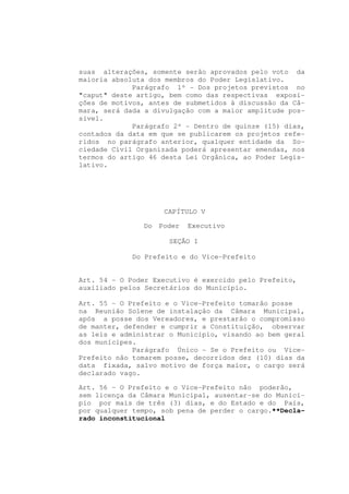 suas alterações, somente serão aprovados pelo voto da
maioria absoluta dos membros do Poder Legislativo.
             Parágrafo 1º - Dos projetos previstos no
"caput" deste artigo, bem como das respectivas exposi-
ções de motivos, antes de submetidos à discussão da Câ-
mara, será dada a divulgação com a maior amplitude pos-
sível.
             Parágrafo 2º - Dentro de quinze (15) dias,
contados da data em que se publicarem os projetos refe-
ridos no parágrafo anterior, qualquer entidade da So-
ciedade Civil Organizada poderá apresentar emendas, nos
termos do artigo 46 desta Lei Orgânica, ao Poder Legis-
lativo.




                     CAPÍTULO V

               Do   Poder   Executivo

                      SEÇÃO I

             Do Prefeito e do Vice-Prefeito


Art. 54 - O Poder Executivo é exercido pelo Prefeito,
auxiliado pelos Secretários do Município.

Art. 55 - O Prefeito e o Vice-Prefeito tomarão posse
na Reunião Solene de instalação da Câmara Municipal,
após a posse dos Vereadores, e prestarão o compromisso
de manter, defender e cumprir a Constituição, observar
as leis e administrar o Município, visando ao bem geral
dos munícipes.
             Parágrafo Único - Se o Prefeito ou Vice-
Prefeito não tomarem posse, decorridos dez (10) dias da
data fixada, salvo motivo de força maior, o cargo será
declarado vago.

Art. 56 - O Prefeito e o Vice-Prefeito não poderão,
sem licença da Câmara Municipal, ausentar-se do Municí-
pio por mais de três (3) dias, e do Estado e do País,
por qualquer tempo, sob pena de perder o cargo.**Decla-
rado inconstitucional
 