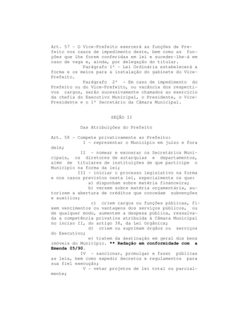 Art. 57 - O Vice-Prefeito exercerá as funções de Pre-
feito nos casos de impedimento deste, bem como as fun-
ções que lhe forem conferidas em lei e suceder-lhe-á em
caso de vaga e, ainda, por delegação do titular.
            Parágrafo 1º - Lei Ordinária estabelecerá a
forma e os meios para a instalação do gabinete do Vice-
Prefeito.
            Parágrafo 2º - Em caso de impedimento do
Prefeito ou do Vice-Prefeito, ou vacância dos respecti-
vos cargos, serão sucessivamente chamados ao exercício
da chefia do Executivo Municipal, o Presidente, o Vice-
Presidente e o 1º Secretário da Câmara Municipal.


                      SEÇÃO II

           Das Atribuições do Prefeito

Art. 58 - Compete privativamente ao Prefeito:
             I - representar o Município em juízo e fora
dele;
            II - nomear e exonerar os Secretários Muni-
cipais, os diretores de autarquias e departamentos,
além de titulares de instituições de que participe o
Município na forma da lei;
          III - iniciar o processo legislativo na forma
e nos casos previstos nesta lei, especialmente os que:
               a) disponham sobre matéria financeira;
               b) versem sobre matéria orçamentária, au-
torizem a abertura de créditos que concedam subvenções
e auxílios;
                c) criem cargos ou funções públicas, fi-
xem vencimentos ou vantagens dos serviços públicos, ou
de qualquer modo, aumentem a despesa pública, ressalva-
da a competência privativa atribuída à Câmara Municipal
no inciso II, do artigo 38, da Lei Orgânica;
               d) criem ou suprimam órgãos ou serviços
do Executivo;
               e) tratem da destinação em geral dos bens
imóveis do Município. ** Redação em conformidade com a
Emenda 05/90.
            IV - sancionar, promulgar e fazer públicas
as leis, bem como expedir decretos e regulamentos para
sua fiel execução;
             V - vetar projetos de lei total ou parcial-
mente;
 