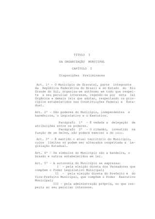 TÍTULO    I

             DA ORGANIZAÇÃO    MUNICIPAL

                    CAPÍTULO   I

             Disposições   Preliminares


 Art. 1º - O Município de Gravataí, parte integrante
da República Federativa do Brasil e do Estado do Rio
Grande do Sul, organiza-se autônomo em tudo que respei-
te a seu peculiar interesse, regendo-se por esta lei
Orgânica e demais leis que adotar, respeitando os prin-
cípios estabelecidos nas Constituições Federal e Esta-
dual.

Art. 2º - São poderes do Município, independentes    e
harmônicos, o Legislativo e o Executivo.

             Parágrafo 1º - É vedada a delegação         de
atribuições entre os poderes.
             Parágrafo 2º - O cidadão, investido         na
função de um deles, não poderá exercer a do outro.

 Art. 3º - É mantido o atual território do Município,
cujos limites só podem ser alterados respeitada a Le-
gislação Estadual.

Art. 4º - Os símbolos do Município são a bandeira, o
brasão e outros estabelecidos em lei.

Art. 5º - A autonomia do Município se expressa:
            I - pela eleição direta dos Vereadores que
compõem o Poder Legislativo Municipal;
           II - pela eleição direta do Prefeito e do
Vice-Prefeito Municipal, que compõem o Poder Executivo
Municipal;
          III - pela administração própria, no que res-
peita ao seu peculiar interesse.
 