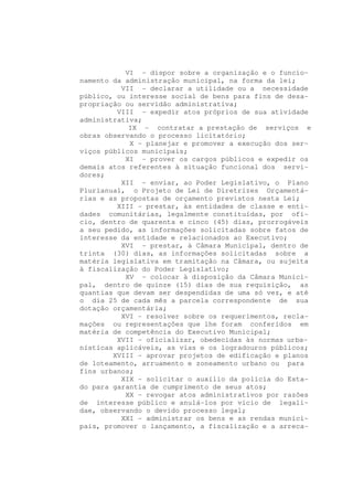 VI - dispor sobre a organização e o funcio-
namento da administração municipal, na forma da lei;
          VII - declarar a utilidade ou a necessidade
público, ou interesse social de bens para fins de desa-
propriação ou servidão administrativa;
         VIII - expedir atos próprios de sua atividade
administrativa;
            IX - contratar a prestação de serviços e
obras observando o processo licitatório;
            X - planejar e promover a execução dos ser-
viços públicos municipais;
           XI - prover os cargos públicos e expedir os
demais atos referentes à situação funcional dos servi-
dores;
          XII - enviar, ao Poder Legislativo, o Plano
Plurianual, o Projeto de Lei de Diretrizes Orçamentá-
rias e as propostas de orçamento previstos nesta Lei;
         XIII - prestar, às entidades de classe e enti-
dades comunitárias, legalmente constituídas, por ofí-
cio, dentro de quarenta e cinco (45) dias, prorrogáveis
a seu pedido, as informações solicitadas sobre fatos de
interesse da entidade e relacionados ao Executivo;
          XVI - prestar, à Câmara Municipal, dentro de
trinta (30) dias, as informações solicitadas sobre a
matéria legislativa em tramitação na Câmara, ou sujeita
à fiscalização do Poder Legislativo;
           XV - colocar à disposição da Câmara Munici-
pal, dentro de quinze (15) dias de sua requisição, as
quantias que devam ser despendidas de uma só vez, e até
o dia 25 de cada mês a parcela correspondente de sua
dotação orçamentária;
          XVI - resolver sobre os requerimentos, recla-
mações ou representações que lhe foram conferidos em
matéria de competência do Executivo Municipal;
         XVII - oficializar, obedecidas às normas urba-
nísticas aplicáveis, as vias e os logradouros públicos;
        XVIII - aprovar projetos de edificação e planos
de loteamento, arruamento e zoneamento urbano ou para
fins urbanos;
          XIX - solicitar o auxílio da polícia do Esta-
do para garantia de cumprimento de seus atos;
           XX - revogar atos administrativos por razões
de interesse público e anulá-los por vício de legali-
dae, observando o devido processo legal;
          XXI - administrar os bens e as rendas munici-
pais, promover o lançamento, a fiscalização e a arreca-
 