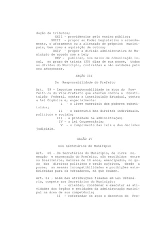 dação de tributos;
          XXII - providenciar pelo ensino público;
        XXIII - propor ao Poder Legislativo o arrenda-
mento, o aforamento ou a alienação de próprios munici-
pais, bem como a aquisição de outros;
         XXIV - propor a divisão administrativa do Mu-
nicípio de acordo com a Lei;
          XXV - publicar, nos meios de comunicação lo-
cal, no prazo de trinta (30) dias de sua posse, todas
as dívidas do Município, contraídas e não saldadas pelo
seu antecessor.

                     SEÇÃO III

         Da   Responsabilidade do Prefeito

Art. 59 - Importam responsabilidade os atos do Pre-
feito ou do Vice-Prefeito que atentem contra a Consti-
tuição Federal, contra a Constituição Estadual, contra
a Lei Orgânica e, especialmente:
             I - o livre exercício dos poderes consti-
tuídos;
            II - o exercício dos direitos individuais,
políticos e sociais;
           III - a probidade na administração;
            IV - a Lei Orçamentária;
             V - o cumprimento das leis e das decisões
judiciais.


                     SEÇÃO IV

           Dos Secretários do Município

Art. 60 - Os Secretários do Município, de livre no-
meação e exoneração do Prefeito, são escolhidos entre
os brasileiros, maiores de 18 anos, emancipados, no go-
zo dos direitos políticos e estão sujeitos, desde a
posse, as mesmas incompatibilidades e proibições esta-
belecidas para os Vereadores, no que couber.

Art. 61 - Além das atribuições fixadas em Lei Ordiná-
ria, compete aos Secretários do Município:
            I - orientar, coordenar e executar as ati-
vidades dos órgãos e entidades da administração munici-
pal na área de sua competência;
           II - referendar os atos e decretos do Pre-
 